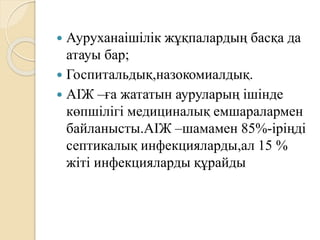  Ауруханаішілік жұқпалардың басқа да
атауы бар;
 Госпитальдық,назокомиалдық.
 АІЖ –ға жататын ауруларың ішінде
көпшілігі медициналық емшаралармен
байланысты.АІЖ –шамамен 85%-іріңді
септикалық инфекцияларды,ал 15 %
жіті инфекцияларды құрайды
 