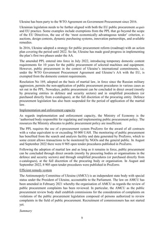 9
Ukraine has been party to the WTO Agreement on Government Procurement since 2016.
Ukrainian legislation needs to be further aligned with both the EU public procurement acquis
and EU practice. Some examples include exemptions from the PPL that go beyond the scope
of the EU Directives, the use of the ‘most economically advantageous tender’ criterion, e-
auctions, design contests, dynamic purchasing systems, innovation partnerships, and available
remedies.
In 2016, Ukraine adopted a strategy for public procurement reform (roadmap) with an action
plan covering the period until 2022. So far, Ukraine has made good progress in implementing
the plan’s first two phases under the AA.
The amended PPL entered into force in July 2022, introducing temporary domestic content
requirements for 10 years for the public procurement of selected machines and equipment.
However, public procurement in the context of Ukraine’s international commitments, i.e.
under the WTO Government Procurement Agreement and Ukraine’s AA with the EU, is
exempted from the domestic content requirements.
Resolution No 169, adopted on the basis of martial law, in force since the Russian military
aggression, permits the non-application of public procurement procedures in various cases as
set out in the PPL. Nowadays, public procurement can be concluded in direct award (mostly
by procuring entities in defence and security sectors) and in simplified procedures (or
purchased directly from e-catalogues), at the full discretion of the procuring entity. Defence
procurement legislation has also been suspended for the period of application of the martial
law.
Implementation and enforcement capacity
As regards implementation and enforcement capacity, the Ministry of Economy is the
‘authorised body responsible for regulating and implementing public procurement policy. The
resources the Ministry allocates to public procurement policy are insufficient.
The PPL requires the use of e-procurement system ProZorro for the award of all contracts
with a value equivalent to or exceeding 50 000 UAH. The monitoring of public procurement
has benefited from the search and analysis facility and data generated by ProZorro, which to
some extent allows transactions to be monitored by NGOs and the general public. In August
and September 2022 there were 8 905 open tender procedures published in ProZorro.
Following the adoption of martial law and as long as it remains in force, public procurement
can be concluded through direct awards (mostly by procuring bodies or organisations in the
defence and security sectors) and through simplified procedures (or purchased directly from
e-catalogues), at the full discretion of the procuring body or organisation. In August and
September 2022, 8 905 open tender procedures were published in ProZorro.
Efficient remedy system
The Antimonopoly Committee of Ukraine (AMCU) is an independent state body with special
status under the President of Ukraine, accountable to the Parliament. The law on AMCU has
been amended in February 2021 whereby the organisation of AMCU as regards the review of
public procurement complaints has been reviewed. In particular, the AMCU as the public
procurement review body shall establish commissions for the consideration of complaints on
violations of the public procurement legislation composed of persons authorized to review
complaints in the field of public procurement. Recruitment of commissioners has not started
yet.
Summary
 