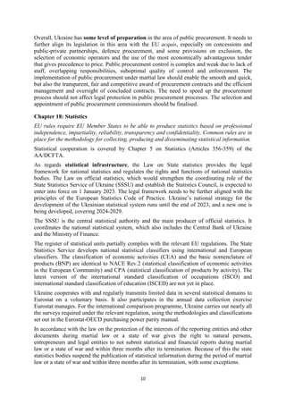 10
Overall, Ukraine has some level of preparation in the area of public procurement. It needs to
further align its legislation in this area with the EU acquis, especially on concessions and
public-private partnerships, defence procurement, and some provisions on exclusion, the
selection of economic operators and the use of the most economically advantageous tender
that gives precedence to price. Public procurement control is complex and weak due to lack of
staff, overlapping responsibilities, suboptimal quality of control and enforcement. The
implementation of public procurement under martial law should enable the smooth and quick,
but also the transparent, fair and competitive award of procurement contracts and the efficient
management and oversight of concluded contracts. The need to speed up the procurement
process should not affect legal protection in public procurement processes. The selection and
appointment of public procurement commissioners should be finalised.
Chapter 18: Statistics
EU rules require EU Member States to be able to produce statistics based on professional
independence, impartiality, reliability, transparency and confidentiality. Common rules are in
place for the methodology for collecting, producing and disseminating statistical information.
Statistical cooperation is covered by Chapter 5 on Statistics (Articles 356-359) of the
AA/DCFTA.
As regards statistical infrastructure, the Law on State statistics provides the legal
framework for national statistics and regulates the rights and functions of national statistics
bodies. The Law on official statistics, which would strengthen the coordinating role of the
State Statistics Service of Ukraine (SSSU) and establish the Statistics Council, is expected to
enter into force on 1 January 2023. The legal framework needs to be further aligned with the
principles of the European Statistics Code of Practice. Ukraine’s national strategy for the
development of the Ukrainian statistical system runs until the end of 2023, and a new one is
being developed, covering 2024-2029.
The SSSU is the central statistical authority and the main producer of official statistics. It
coordinates the national statistical system, which also includes the Central Bank of Ukraine
and the Ministry of Finance.
The register of statistical units partially complies with the relevant EU regulations. The State
Statistics Service develops national statistical classifiers using international and European
classifiers. The classification of economic activities (CEA) and the basic nomenclature of
products (BNP) are identical to NACE Rev.2 (statistical classification of economic activities
in the European Community) and СРА (statistical classification of products by activity). The
latest version of the international standard classification of occupations (ISCO) and
international standard classification of education (ISCED) are not yet in place.
Ukraine cooperates with and regularly transmits limited data in several statistical domains to
Eurostat on a voluntary basis. It also participates in the annual data collection exercise
Eurostat manages. For the international comparison programme, Ukraine carries out nearly all
the surveys required under the relevant regulation, using the methodologies and classifications
set out in the Eurostat-OECD purchasing power parity manual.
In accordance with the law on the protection of the interests of the reporting entities and other
documents during martial law or a state of war gives the right to natural persons,
entrepreneurs and legal entities to not submit statistical and financial reports during martial
law or a state of war and within three months after its termination. Because of this the state
statistics bodies suspend the publication of statistical information during the period of martial
law or a state of war and within three months after its termination, with some exceptions.
 