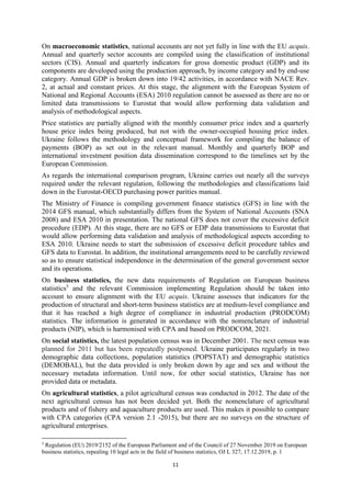 11
On macroeconomic statistics, national accounts are not yet fully in line with the EU acquis.
Annual and quarterly sector accounts are compiled using the classification of institutional
sectors (CIS). Annual and quarterly indicators for gross domestic product (GDP) and its
components are developed using the production approach, by income category and by end-use
category. Annual GDP is broken down into 19/42 activities, in accordance with NACE Rev.
2, at actual and constant prices. At this stage, the alignment with the European System of
National and Regional Accounts (ESA) 2010 regulation cannot be assessed as there are no or
limited data transmissions to Eurostat that would allow performing data validation and
analysis of methodological aspects.
Price statistics are partially aligned with the monthly consumer price index and a quarterly
house price index being produced, but not with the owner-occupied housing price index.
Ukraine follows the methodology and conceptual framework for compiling the balance of
payments (BOP) as set out in the relevant manual. Monthly and quarterly BOP and
international investment position data dissemination correspond to the timelines set by the
European Commission.
As regards the international comparison program, Ukraine carries out nearly all the surveys
required under the relevant regulation, following the methodologies and classifications laid
down in the Eurostat-OECD purchasing power parities manual.
The Ministry of Finance is compiling government finance statistics (GFS) in line with the
2014 GFS manual, which substantially differs from the System of National Accounts (SNA
2008) and ESA 2010 in presentation. The national GFS does not cover the excessive deficit
procedure (EDP). At this stage, there are no GFS or EDP data transmissions to Eurostat that
would allow performing data validation and analysis of methodological aspects according to
ESA 2010. Ukraine needs to start the submission of excessive deficit procedure tables and
GFS data to Eurostat. In addition, the institutional arrangements need to be carefully reviewed
so as to ensure statistical independence in the determination of the general government sector
and its operations.
On business statistics, the new data requirements of Regulation on European business
statistics5
and the relevant Commission implementing Regulation should be taken into
account to ensure alignment with the EU acquis. Ukraine assesses that indicators for the
production of structural and short-term business statistics are at medium-level compliance and
that it has reached a high degree of compliance in industrial production (PRODCOM)
statistics. The information is generated in accordance with the nomenclature of industrial
products (NIP), which is harmonised with CPA and based on PRODCOM, 2021.
On social statistics, the latest population census was in December 2001. The next census was
planned for 2011 but has been repeatedly postponed. Ukraine participates regularly in two
demographic data collections, population statistics (POPSTAT) and demographic statistics
(DEMOBAL), but the data provided is only broken down by age and sex and without the
necessary metadata information. Until now, for other social statistics, Ukraine has not
provided data or metadata.
On agricultural statistics, a pilot agricultural census was conducted in 2012. The date of the
next agricultural census has not been decided yet. Both the nomenclature of agricultural
products and of fishery and aquaculture products are used. This makes it possible to compare
with CPA categories (CPA version 2.1 -2015), but there are no surveys on the structure of
agricultural enterprises.
5
Regulation (EU) 2019/2152 of the European Parliament and of the Council of 27 November 2019 on European
business statistics, repealing 10 legal acts in the field of business statistics, OJ L 327, 17.12.2019, p. 1
 