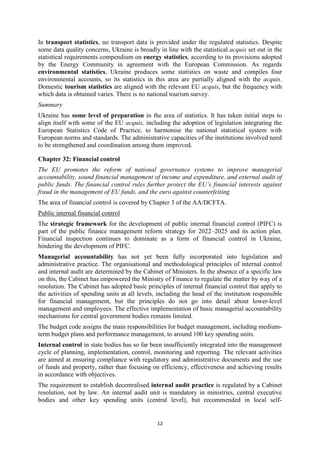 12
In transport statistics, no transport data is provided under the regulated statistics. Despite
some data quality concerns, Ukraine is broadly in line with the statistical acquis set out in the
statistical requirements compendium on energy statistics, according to its provisions adopted
by the Energy Community in agreement with the European Commission. As regards
environmental statistics, Ukraine produces some statistics on waste and compiles four
environmental accounts, so its statistics in this area are partially aligned with the acquis.
Domestic tourism statistics are aligned with the relevant EU acquis, but the frequency with
which data is obtained varies. There is no national tourism survey.
Summary
Ukraine has some level of preparation in the area of statistics. It has taken initial steps to
align itself with some of the EU acquis, including the adoption of legislation integrating the
European Statistics Code of Practice, to harmonise the national statistical system with
European norms and standards. The administrative capacities of the institutions involved need
to be strengthened and coordination among them improved.
Chapter 32: Financial control
The EU promotes the reform of national governance systems to improve managerial
accountability, sound financial management of income and expenditure, and external audit of
public funds. The financial control rules further protect the EU’s financial interests against
fraud in the management of EU funds, and the euro against counterfeiting.
The area of financial control is covered by Chapter 3 of the AA/DCFTA.
Public internal financial control
The strategic framework for the development of public internal financial control (PIFC) is
part of the public finance management reform strategy for 2022–2025 and its action plan.
Financial inspection continues to dominate as a form of financial control in Ukraine,
hindering the development of PIFC.
Managerial accountability has not yet been fully incorporated into legislation and
administrative practice. The organisational and methodological principles of internal control
and internal audit are determined by the Cabinet of Ministers. In the absence of a specific law
on this, the Cabinet has empowered the Ministry of Finance to regulate the matter by way of a
resolution. The Cabinet has adopted basic principles of internal financial control that apply to
the activities of spending units at all levels, including the head of the institution responsible
for financial management, but the principles do not go into detail about lower-level
management and employees. The effective implementation of basic managerial accountability
mechanisms for central government bodies remains limited.
The budget code assigns the main responsibilities for budget management, including medium-
term budget plans and performance management, to around 100 key spending units.
Internal control in state bodies has so far been insufficiently integrated into the management
cycle of planning, implementation, control, monitoring and reporting. The relevant activities
are aimed at ensuring compliance with regulatory and administrative documents and the use
of funds and property, rather than focusing on efficiency, effectiveness and achieving results
in accordance with objectives.
The requirement to establish decentralised internal audit practice is regulated by a Cabinet
resolution, not by law. An internal audit unit is mandatory in ministries, central executive
bodies and other key spending units (central level), but recommended in local self-
 