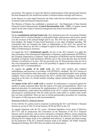 13
government. The capacity to ensure the effective implementation of the internal audit function
has been hampered by the insufficient number of internal auditors and high staff turnover.
In the absence of a clear legal framework, the State Audit Service (SAS) performs a mixture
of internal audit and financial inspection tasks.
The Ministry of Finance has established a structural unit – the Department of State Internal
Financial Control Harmonisation (Central Harmonisation Unit – CHU), to prepare annual
reports on the state of play in financial management and control and internal audit.
External audit
On the constitutional and legal framework, the Constitution gives the Accounting Chamber
of Ukraine (ACU) a limited mandate to audit public bodies and resources and exercise control
over the revenues of the national budget and its use. The ACU has no mandate to audit e.g.
local budgets, the budget of state-owned businesses or any other off-budget spending. The
Constitution does not recognise the status or independence of the ACU, but sectoral law
formally does. However, the ACU is obliged to report to the Ministry of Finance. This has the
effect of undermining its autonomy.
As regards the ACU’s institutional capacity, the law on the ACU instructs it to apply the
basic principles of the International Organisation of Supreme Audit Institutions (INTOSAIs),
the European Organisation of Supreme Audit Institutions (EUROSAIs) and the International
Standards of Supreme Audit Institutions (ISSAIs) only to the extent that this does not breach
Ukraine’s Constitution or its laws. This has paved the way for flawed practices that are not in
line with international standards, such as the possibility to appeal to the administrative court
against the ACU’s recommendations.
As regards the quality of its audit work, the ACU lacks uniform and validated
methodologies and processes in accordance with INTOSAI’s standards. The ACU focuses on
inspections of institutions rather than audits, as defined by international public sector auditing
standards. There is also an overlap between the ACU’s and the SAS’ mandates, with the SAS
operating on the basis of a broad mandate including vaguely defined public financial audits
and IT audits.
The impact of the ACU’s audit work is minimal. Its performance is measured against the
number of audits conducted rather than the impact of its audit recommendations. There is no
approved procedure for monitoring the implementation of ACU audit recommendations. As
regards transparency, audit reports are published on the ACU’s website, but planned reporting
and proactive communication with the media and the wider public to explain audit results
have not been established. There are also no formal parliamentary procedures for examining
SAI reports or following up on audit recommendations.
Protection of the EU’s financial interests
In line with the AA, parties need to cooperate in protecting the EU’s and Ukraine’s financial
interests as set out in Title VI of and Annexes XLIII and XLIV to the AA.
As regards alignment with the EU acquis, Ukrainian legislation covers parts of Directive
2017/1371 and its predecessor (the Convention on the Protection of the EU’s Financial
Interests and its protocols), such as active and passive corruption offences, money laundering
and misappropriation, although not always using the terms of the Directive. Liability for fraud
affecting the EU budget needs to be established and enforced. A national anti-fraud strategy
for the protection of the EU’s financial interests needs to be adopted. The Public Financial
Management Strategy 2022-2025 does not address anti-fraud aspects.
 