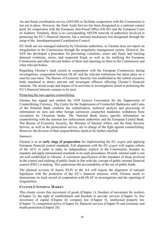 14
An anti-fraud coordination service (AFCOS) to facilitate cooperation with the Commission is
not yet in place. However, the State Audit Service has been designated as a national contact
point for cooperation with the European Anti-Fraud Office (OLAF) and the European Court
of Auditors. Similarly, there is no corresponding AFCOS network of authorities involved in
protecting the EU’s financial interests, but a national mechanism was designated through the
setup of the Interdepartmental Coordination Council.
EU funds are not managed indirectly by Ukrainian authorities, so Ukraine does not report on
irregularities to the Commission through the irregularity management system. However, the
SAS has developed a procedure for preventing violations, errors and fraud, and tracking
detected violations, errors, and suspected fraud, as well as for notifying the European
Commission and other relevant bodies of them and reporting on them to the Commission and
other relevant bodies.
Regarding Ukraine’s track record in cooperation with the European Commission during
investigations, cooperation between OLAF and the relevant institutions has taken place on a
case-by-case basis. The Bureau of Economic Security was established as the central executive
body mandated to detect, prevent and investigate offences affecting Ukraine’s financial
interests. The actual scope and impact of its activities in investigations aimed at protecting the
EU’s financial interests remains to be seen.
Protecting the euro against counterfeiting
Ukraine has signed and ratified the 1929 Geneva Convention for the Suppression of
Counterfeiting Currency. The Centre for the Suppression of Counterfeit Banknotes and Coins
of the National Bank conducts the centralisation, technical analysis and processing of
information on euro and other foreign currencies counterfeit banknotes withdrawn from
circulation by Ukrainian banks. The National Bank shares specific information on
counterfeiting with the national law enforcement authorities and the European Central Bank.
The Bureau of Economic Security, the Ministry of Internal Affairs and the State Security
Service, as well as the prosecution service, are in charge of the fight against counterfeiting.
However, the division of their responsibilities needs to be further clarified.
Summary
Ukraine is at an early stage of preparation for implementing the EU acquis and applying
European financial control standards. Full alignment with the EU acquis will require reform
of the ACU in order to make its independence explicit in the Constitution, broaden its
mandate and apply international standards in its audit procedures. Overall, internal audit is not
yet well established in Ukraine. A consistent specification of the mandates of those involved
in the control and auditing of public funds in line with the concept of public internal financial
control (PIFC) is lacking. This undermines the accountability of the use of public funds.
The planned revision of Annex XLIV to the AA will require the alignment of national
legislation with the protection of the EU’s financial interests, while Ukraine needs to
demonstrate its track record of cooperation with OLAF in investigations and the reporting of
irregularities.
CLUSTER 2: INTERNAL MARKET
This cluster covers free movement of goods (Chapter 1); freedom of movement for workers
(Chapter 2); the right of establishment and freedom to provide services (Chapter 3); free
movement of capital (Chapter 4); company law (Chapter 5); intellectual property law
(Chapter 7); competition policy (Chapter 8); financial services (Chapter 9) and consumer and
health protection (Chapter 28).
 
