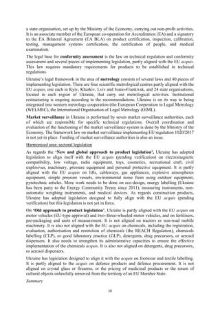 16
a state organisation, set up by the Ministry of the Economy, carrying out non-profit activities.
It is an associate member of the European co-operation for Accreditation (EA) and a signatory
to the EA Bilateral Agreement (EA BLA) on product certification, inspection, calibration,
testing, management systems certification, the certification of people, and medical
examination.
The legal base for conformity assessment is the law on technical regulation and conformity
assessment and several pieces of implementing legislation, partly aligned with the EU acquis.
This law requires mandatory requirements for products to be established in technical
regulations.
Ukraine’s legal framework in the area of metrology consists of several laws and 40 pieces of
implementing legislation. There are four scientific metrological centres partly aligned with the
EU acquis, one each in Kyiv, Kharkiv, Lviv and Ivano-Frankivsk, and 24 state organisations,
located in each region of Ukraine, that carry out metrological activities. Institutional
restructuring is ongoing according to the recommendations. Ukraine is on its way to being
integrated into western metrology cooperation (the European Cooperation in Legal Metrology
(WELMEC), the International Organisation of Legal Metrology (OIML).
Market surveillance in Ukraine is performed by seven market surveillance authorities, each
of which are responsible for specific technical regulations. Overall coordination and
evaluation of the functioning of the market surveillance system is done by the Ministry of the
Economy. The framework law on market surveillance implementing EU regulation 1020/2017
is not yet in place. Funding of market surveillance authorities is also an issue.
Harmonised area: sectoral legislation
As regards the ‘New and global approach to product legislation’, Ukraine has adopted
legislation to align itself with the EU acquis (pending verification) on electromagnetic
compatibility, low voltage, radio equipment, toys, cosmetics, recreational craft, civil
explosives, machinery, pressure equipment and personal protective equipment. It is partly
aligned with the EU acquis on lifts, cableways, gas appliances, explosive atmospheres
equipment, simple pressure vessels, environmental noise from using outdoor equipment,
pyrotechnic articles. More work needs to be done on eco-design, energy labelling (Ukraine
has been party to the Energy Community Treaty since 2011), measuring instruments, non-
automatic weighing instruments, and medical devices. As regards construction products,
Ukraine has adopted legislation designed to fully align with the EU acquis (pending
verification) but this legislation is not yet in force.
On ‘Old approach to product legislation’, Ukraine is partly aligned with the EU acquis on
motor vehicles (EU-type approval) and two-/three-wheeled motor vehicles, and on fertilisers,
pre-packaging and units of measurement. It is not aligned on tractors or non-road mobile
machinery. It is also not aligned with the EU acquis on chemicals, including the registration,
evaluation, authorisation and restriction of chemicals (the REACH Regulation), chemicals
labelling (CLP), or good laboratory practice (GLP), detergents, drug precursors, or aerosol
dispensers. It also needs to strengthen its administrative capacities to ensure the effective
implementation of the chemicals acquis. It is also not aligned on detergents, drug precursors,
or aerosol dispensers.
Ukraine has legislation designed to align it with the acquis on footwear and textile labelling.
It is partly aligned to the acquis on defence products and defence procurement. It is not
aligned on crystal glass or firearms, or the pricing of medicinal products or the return of
cultural objects unlawfully removed from the territory of an EU Member State.
Summary
 