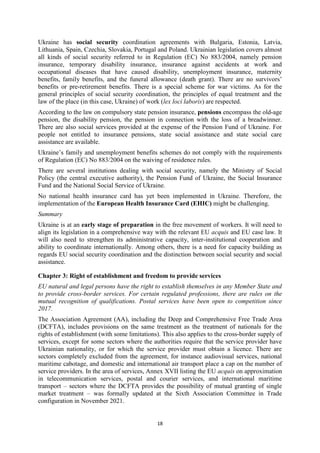 18
Ukraine has social security coordination agreements with Bulgaria, Estonia, Latvia,
Lithuania, Spain, Czechia, Slovakia, Portugal and Poland. Ukrainian legislation covers almost
all kinds of social security referred to in Regulation (EC) No 883/2004, namely pension
insurance, temporary disability insurance, insurance against accidents at work and
occupational diseases that have caused disability, unemployment insurance, maternity
benefits, family benefits, and the funeral allowance (death grant). There are no survivors’
benefits or pre-retirement benefits. There is a special scheme for war victims. As for the
general principles of social security coordination, the principles of equal treatment and the
law of the place (in this case, Ukraine) of work (lex loci laboris) are respected.
According to the law on compulsory state pension insurance, pensions encompass the old-age
pension, the disability pension, the pension in connection with the loss of a breadwinner.
There are also social services provided at the expense of the Pension Fund of Ukraine. For
people not entitled to insurance pensions, state social assistance and state social care
assistance are available.
Ukraine’s family and unemployment benefits schemes do not comply with the requirements
of Regulation (EC) No 883/2004 on the waiving of residence rules.
There are several institutions dealing with social security, namely the Ministry of Social
Policy (the central executive authority), the Pension Fund of Ukraine, the Social Insurance
Fund and the National Social Service of Ukraine.
No national health insurance card has yet been implemented in Ukraine. Therefore, the
implementation of the European Health Insurance Card (EHIC) might be challenging.
Summary
Ukraine is at an early stage of preparation in the free movement of workers. It will need to
align its legislation in a comprehensive way with the relevant EU acquis and EU case law. It
will also need to strengthen its administrative capacity, inter-institutional cooperation and
ability to coordinate internationally. Among others, there is a need for capacity building as
regards EU social security coordination and the distinction between social security and social
assistance.
Chapter 3: Right of establishment and freedom to provide services
EU natural and legal persons have the right to establish themselves in any Member State and
to provide cross-border services. For certain regulated professions, there are rules on the
mutual recognition of qualifications. Postal services have been open to competition since
2017.
The Association Agreement (AA), including the Deep and Comprehensive Free Trade Area
(DCFTA), includes provisions on the same treatment as the treatment of nationals for the
rights of establishment (with some limitations). This also applies to the cross-border supply of
services, except for some sectors where the authorities require that the service provider have
Ukrainian nationality, or for which the service provider must obtain a licence. There are
sectors completely excluded from the agreement, for instance audiovisual services, national
maritime cabotage, and domestic and international air transport place a cap on the number of
service providers. In the area of services, Annex XVII listing the EU acquis on approximation
in telecommunication services, postal and courier services, and international maritime
transport – sectors where the DCFTA provides the possibility of mutual granting of single
market treatment – was formally updated at the Sixth Association Committee in Trade
configuration in November 2021.
 