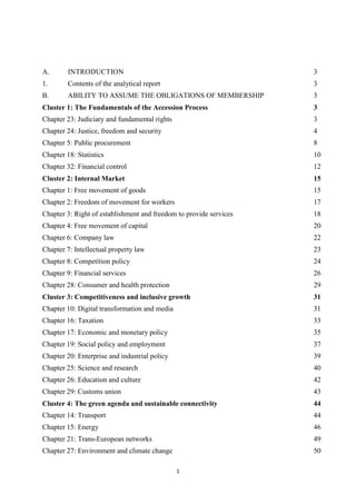 1
A. INTRODUCTION 3
1. Contents of the analytical report 3
B. ABILITY TO ASSUME THE OBLIGATIONS OF MEMBERSHIP 3
Cluster 1: The Fundamentals of the Accession Process 3
Chapter 23: Judiciary and fundamental rights 3
Chapter 24: Justice, freedom and security 4
Chapter 5: Public procurement 8
Chapter 18: Statistics 10
Chapter 32: Financial control 12
Cluster 2: Internal Market 15
Chapter 1: Free movement of goods 15
Chapter 2: Freedom of movement for workers 17
Chapter 3: Right of establishment and freedom to provide services 18
Chapter 4: Free movement of capital 20
Chapter 6: Company law 22
Chapter 7: Intellectual property law 23
Chapter 8: Competition policy 24
Chapter 9: Financial services 26
Chapter 28: Consumer and health protection 29
Cluster 3: Competitiveness and inclusive growth 31
Chapter 10: Digital transformation and media 31
Chapter 16: Taxation 33
Chapter 17: Economic and monetary policy 35
Chapter 19: Social policy and employment 37
Chapter 20: Enterprise and industrial policy 39
Chapter 25: Science and research 40
Chapter 26: Education and culture 42
Chapter 29: Customs union 43
Cluster 4: The green agenda and sustainable connectivity 44
Chapter 14: Transport 44
Chapter 15: Energy 46
Chapter 21: Trans-European networks 49
Chapter 27: Environment and climate change 50
 