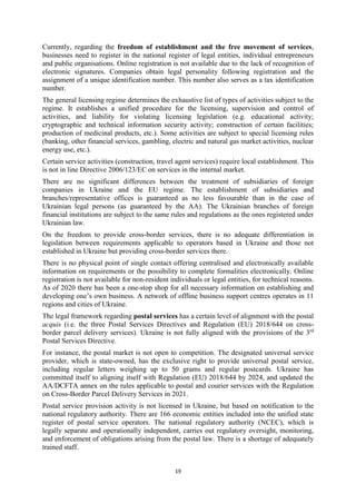 19
Currently, regarding the freedom of establishment and the free movement of services,
businesses need to register in the national register of legal entities, individual entrepreneurs
and public organisations. Online registration is not available due to the lack of recognition of
electronic signatures. Companies obtain legal personality following registration and the
assignment of a unique identification number. This number also serves as a tax identification
number.
The general licensing regime determines the exhaustive list of types of activities subject to the
regime. It establishes a unified procedure for the licensing, supervision and control of
activities, and liability for violating licensing legislation (e.g. educational activity;
cryptographic and technical information security activity; construction of certain facilities;
production of medicinal products, etc.). Some activities are subject to special licensing rules
(banking, other financial services, gambling, electric and natural gas market activities, nuclear
energy use, etc.).
Certain service activities (construction, travel agent services) require local establishment. This
is not in line Directive 2006/123/EC on services in the internal market.
There are no significant differences between the treatment of subsidiaries of foreign
companies in Ukraine and the EU regime. The establishment of subsidiaries and
branches/representative offices is guaranteed as no less favourable than in the case of
Ukrainian legal persons (as guaranteed by the AA). The Ukrainian branches of foreign
financial institutions are subject to the same rules and regulations as the ones registered under
Ukrainian law.
On the freedom to provide cross-border services, there is no adequate differentiation in
legislation between requirements applicable to operators based in Ukraine and those not
established in Ukraine but providing cross-border services there.
There is no physical point of single contact offering centralised and electronically available
information on requirements or the possibility to complete formalities electronically. Online
registration is not available for non-resident individuals or legal entities, for technical reasons.
As of 2020 there has been a one-stop shop for all necessary information on establishing and
developing one’s own business. A network of offline business support centres operates in 11
regions and cities of Ukraine.
The legal framework regarding postal services has a certain level of alignment with the postal
acquis (i.e. the three Postal Services Directives and Regulation (EU) 2018/644 on cross-
border parcel delivery services). Ukraine is not fully aligned with the provisions of the 3rd
Postal Services Directive.
For instance, the postal market is not open to competition. The designated universal service
provider, which is state-owned, has the exclusive right to provide universal postal service,
including regular letters weighing up to 50 grams and regular postcards. Ukraine has
committed itself to aligning itself with Regulation (EU) 2018/644 by 2024, and updated the
AA/DCFTA annex on the rules applicable to postal and courier services with the Regulation
on Cross-Border Parcel Delivery Services in 2021.
Postal service provision activity is not licensed in Ukraine, but based on notification to the
national regulatory authority. There are 166 economic entities included into the unified state
register of postal service operators. The national regulatory authority (NCEC), which is
legally separate and operationally independent, carries out regulatory oversight, monitoring,
and enforcement of obligations arising from the postal law. There is a shortage of adequately
trained staff.
 
