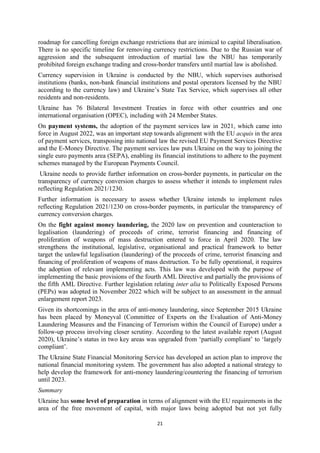 21
roadmap for cancelling foreign exchange restrictions that are inimical to capital liberalisation.
There is no specific timeline for removing currency restrictions. Due to the Russian war of
aggression and the subsequent introduction of martial law the NBU has temporarily
prohibited foreign exchange trading and cross-border transfers until martial law is abolished.
Currency supervision in Ukraine is conducted by the NBU, which supervises authorised
institutions (banks, non-bank financial institutions and postal operators licensed by the NBU
according to the currency law) and Ukraine’s State Tax Service, which supervises all other
residents and non-residents.
Ukraine has 76 Bilateral Investment Treaties in force with other countries and one
international organisation (OPEC), including with 24 Member States.
On payment systems, the adoption of the payment services law in 2021, which came into
force in August 2022, was an important step towards alignment with the EU acquis in the area
of payment services, transposing into national law the revised EU Payment Services Directive
and the E-Money Directive. The payment services law puts Ukraine on the way to joining the
single euro payments area (SEPA), enabling its financial institutions to adhere to the payment
schemes managed by the European Payments Council.
Ukraine needs to provide further information on cross-border payments, in particular on the
transparency of currency conversion charges to assess whether it intends to implement rules
reflecting Regulation 2021/1230.
Further information is necessary to assess whether Ukraine intends to implement rules
reflecting Regulation 2021/1230 on cross-border payments, in particular the transparency of
currency conversion charges.
On the fight against money laundering, the 2020 law on prevention and counteraction to
legalisation (laundering) of proceeds of crime, terrorist financing and financing of
proliferation of weapons of mass destruction entered to force in April 2020. The law
strengthens the institutional, legislative, organisational and practical framework to better
target the unlawful legalisation (laundering) of the proceeds of crime, terrorist financing and
financing of proliferation of weapons of mass destruction. To be fully operational, it requires
the adoption of relevant implementing acts. This law was developed with the purpose of
implementing the basic provisions of the fourth AML Directive and partially the provisions of
the fifth AML Directive. Further legislation relating inter alia to Politically Exposed Persons
(PEPs) was adopted in November 2022 which will be subject to an assessment in the annual
enlargement report 2023.
Given its shortcomings in the area of anti-money laundering, since September 2015 Ukraine
has been placed by Moneyval (Committee of Experts on the Evaluation of Anti-Money
Laundering Measures and the Financing of Terrorism within the Council of Europe) under a
follow-up process involving closer scrutiny. According to the latest available report (August
2020), Ukraine’s status in two key areas was upgraded from ‘partially compliant’ to ‘largely
compliant’.
The Ukraine State Financial Monitoring Service has developed an action plan to improve the
national financial monitoring system. The government has also adopted a national strategy to
help develop the framework for anti-money laundering/countering the financing of terrorism
until 2023.
Summary
Ukraine has some level of preparation in terms of alignment with the EU requirements in the
area of the free movement of capital, with major laws being adopted but not yet fully
 