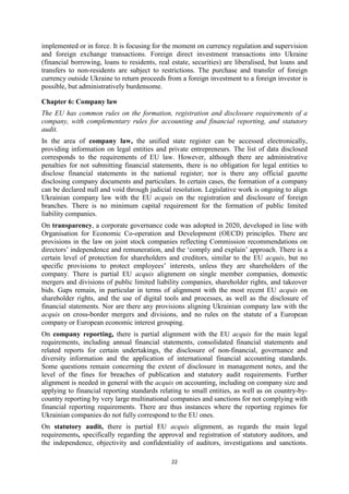 22
implemented or in force. It is focusing for the moment on currency regulation and supervision
and foreign exchange transactions. Foreign direct investment transactions into Ukraine
(financial borrowing, loans to residents, real estate, securities) are liberalised, but loans and
transfers to non-residents are subject to restrictions. The purchase and transfer of foreign
currency outside Ukraine to return proceeds from a foreign investment to a foreign investor is
possible, but administratively burdensome.
Chapter 6: Company law
The EU has common rules on the formation, registration and disclosure requirements of a
company, with complementary rules for accounting and financial reporting, and statutory
audit.
In the area of company law, the unified state register can be accessed electronically,
providing information on legal entities and private entrepreneurs. The list of data disclosed
corresponds to the requirements of EU law. However, although there are administrative
penalties for not submitting financial statements, there is no obligation for legal entities to
disclose financial statements in the national register; nor is there any official gazette
disclosing company documents and particulars. In certain cases, the formation of a company
can be declared null and void through judicial resolution. Legislative work is ongoing to align
Ukrainian company law with the EU acquis on the registration and disclosure of foreign
branches. There is no minimum capital requirement for the formation of public limited
liability companies.
On transparency, a corporate governance code was adopted in 2020, developed in line with
Organisation for Economic Co-operation and Development (OECD) principles. There are
provisions in the law on joint stock companies reflecting Commission recommendations on
directors’ independence and remuneration, and the ‘comply and explain’ approach. There is a
certain level of protection for shareholders and creditors, similar to the EU acquis, but no
specific provisions to protect employees’ interests, unless they are shareholders of the
company. There is partial EU acquis alignment on single member companies, domestic
mergers and divisions of public limited liability companies, shareholder rights, and takeover
bids. Gaps remain, in particular in terms of alignment with the most recent EU acquis on
shareholder rights, and the use of digital tools and processes, as well as the disclosure of
financial statements. Nor are there any provisions aligning Ukrainian company law with the
acquis on cross-border mergers and divisions, and no rules on the statute of a European
company or European economic interest grouping.
On company reporting, there is partial alignment with the EU acquis for the main legal
requirements, including annual financial statements, consolidated financial statements and
related reports for certain undertakings, the disclosure of non-financial, governance and
diversity information and the application of international financial accounting standards.
Some questions remain concerning the extent of disclosure in management notes, and the
level of the fines for breaches of publication and statutory audit requirements. Further
alignment is needed in general with the acquis on accounting, including on company size and
applying to financial reporting standards relating to small entities, as well as on country-by-
country reporting by very large multinational companies and sanctions for not complying with
financial reporting requirements. There are thus instances where the reporting regimes for
Ukrainian companies do not fully correspond to the EU ones.
On statutory audit, there is partial EU acquis alignment, as regards the main legal
requirements, specifically regarding the approval and registration of statutory auditors, and
the independence, objectivity and confidentiality of auditors, investigations and sanctions.
 