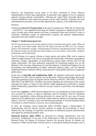 23
However, the institutional set-up needs to be better structured to ensure effective
implementation of these legal requirements. In particular, there appears to be no competent
authority bearing ultimate responsibility. Although the Audit Public Oversight Board of
Ukraine (APOB) has some supervisory powers over the Audit Chamber of Ukraine, the exact
relationship between them, as well as their administrative capacity, is not sufficiently clear.
Summary
Ukraine has some level of preparation in the area of company law. While the AA framework
– and DCFTA – has supported initial steps for Ukraine’s progressive alignment with the EU
acquis in many areas, much remains to be done, in particular where more recent EU acquis is
concerned. Challenges remain on administrative capacity and practical implementation,
especially in the area of public oversight.
Chapter 7: Intellectual property law
The EU has harmonised rules for the legal protection of intellectual property rights (IPR) and
of copyright and related rights. Rules for the legal protection of IPR cover, for instance,
patents and trademarks, designs, biotechnological inventions and pharmaceuticals. Rules for
the legal protection of copyright and related rights cover, for instance, books, films, computer
programmes and broadcasting.
The EU-Ukraine AA requires Ukraine to better protect and enforce IPRs, and to improve
matters in approximation in the area of copyright and related rights, trademarks, geographical
indications, designs, topographies of semiconductors, patents, plant varieties and civil and
border enforcement. The main authorities responsible for intellectual property law are the
Ministry of the Economy (Department for the Development of Intellectual Property) for the
development and implementation of public intellectual property policy, and the National
Intellectual Property Authority (NIPA), which performs certain public functions to implement
public policy.
In the area of copyright and neighbouring rights, the legislative framework includes the
Ukrainian Civil Code, and two specific laws on the matter. Ukraine acknowledges that certain
terms and regulations need to be aligned with EU Directives 96/9/EC, 2001/29/EC, 93/83/EC,
2001/84/EC and 2009/24/EC. Problems also persist regarding the enforcement of the current
copyright law regime, in respect of the collective rights management in particular as regards
public broadcasting organisations which do not pay royalties to performers and phonogram
producers.
In the area of patents, in 2020 Ukraine adopted the Law on amendments to certain legislative
acts on patent law reform, to align its legislation with EU standards. This law introduced
restrictive patentability criteria denying protection for certain and for new uses of known
medicines if the applicant does not provide evidence that the substance will guarantee greater
efficacy. This law is not fully in line with international standards or with the European Patent
Convention, to which Ukraine is, however, not a contracting party.
In 2021, the European Union Intellectual Office (EUIPO) signed a Memorandum of
Understanding with the relevant national authority to enable the development of closer
bilateral ties, the exchange of experience and practice in intellectual property administration
and support for intellectual property users.
Industrial property rights (IPRs) are protected by criminal, administrative and civil
provisions. Competences in the area of the enforcement of IPRs are shared between the
National Police, the Bureau of Economic Security, the Security Service of Ukraine, the
Prosecutor’s Office and the State Customs Service. A specialised intellectual property court is
 