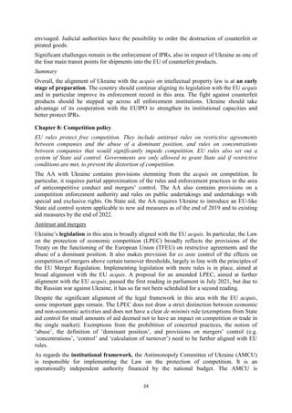 24
envisaged. Judicial authorities have the possibility to order the destruction of counterfeit or
pirated goods.
Significant challenges remain in the enforcement of IPRs, also in respect of Ukraine as one of
the four main transit points for shipments into the EU of counterfeit products.
Summary
Overall, the alignment of Ukraine with the acquis on intellectual property law is at an early
stage of preparation. The country should continue aligning its legislation with the EU acquis
and in particular improve its enforcement record in this area. The fight against counterfeit
products should be stepped up across all enforcement institutions. Ukraine should take
advantage of its cooperation with the EUIPO to strengthen its institutional capacities and
better protect IPRs.
Chapter 8: Competition policy
EU rules protect free competition. They include antitrust rules on restrictive agreements
between companies and the abuse of a dominant position, and rules on concentrations
between companies that would significantly impede competition. EU rules also set out a
system of State aid control. Governments are only allowed to grant State aid if restrictive
conditions are met, to prevent the distortion of competition.
The AA with Ukraine contains provisions stemming from the acquis on competition. In
particular, it requires partial approximation of the rules and enforcement practices in the area
of anticompetitive conduct and mergers’ control. The AA also contains provisions on a
competition enforcement authority and rules on public undertakings and undertakings with
special and exclusive rights. On State aid, the AA requires Ukraine to introduce an EU-like
State aid control system applicable to new aid measures as of the end of 2019 and to existing
aid measures by the end of 2022.
Antitrust and mergers
Ukraine’s legislation in this area is broadly aligned with the EU acquis. In particular, the Law
on the protection of economic competition (LPEC) broadly reflects the provisions of the
Treaty on the functioning of the European Union (TFEU) on restrictive agreements and the
abuse of a dominant position. It also makes provision for ex ante control of the effects on
competition of mergers above certain turnover thresholds, largely in line with the principles of
the EU Merger Regulation. Implementing legislation with more rules is in place, aimed at
broad alignment with the EU acquis. A proposal for an amended LPEC, aimed at further
alignment with the EU acquis, passed the first reading in parliament in July 2021, but due to
the Russian war against Ukraine, it has so far not been scheduled for a second reading.
Despite the significant alignment of the legal framework in this area with the EU acquis,
some important gaps remain. The LPEC does not draw a strict distinction between economic
and non-economic activities and does not have a clear de minimis rule (exemptions from State
aid control for small amounts of aid deemed not to have an impact on competition or trade in
the single market). Exemptions from the prohibition of concerted practices, the notion of
‘abuse’, the definition of ‘dominant position’, and provisions on mergers’ control (e.g.
‘concentrations’, ‘control’ and ‘calculation of turnover’) need to be further aligned with EU
rules.
As regards the institutional framework, the Antimonopoly Committee of Ukraine (AMCU)
is responsible for implementing the Law on the protection of competition. It is an
operationally independent authority financed by the national budget. The AMCU is
 