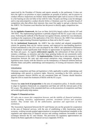 25
supervised by the President of Ukraine and reports annually to the parliament. It does not
have the right to set priorities or reject complaints on grounds of priority, and its powers to
conduct effective inspections are limited. Some fundamental rights such as access to files and
to a fair hearing are also not fully in line with EU rules. No party can bring a case for damages
and to stop anticompetitive conduct directly before a Ukrainian court for a possible breach of
competition rules that affects their interests; they must first apply to and get a decision from
the AMCU. No Ukrainian court therefore has the power to directly apply competition law.
State aid
On the legislative framework, the Law on State Aid (LSA) largely reflects Articles 107 and
108 TFEU. The implementing legislation is partially aligned with the EU acquis only in some
areas. Following the outbreak of the Russian war against Ukraine, martial law was introduced,
resulting in the suspension of the application of the LSA. However, the AMCU has continued
its work on approximating Ukrainian legislation on State aid to the EU acquis.
On the institutional framework, the AMCU has also drafted and adopted compatibility
criteria for granting State aid for various reasons, and improved its case-handling practices.
Critical amendments to the LSA were developed by the AMCU and submitted to Parliament.
Their adoption would significantly help Ukraine to approximate its legislation in this area to
the State aid acquis. As regards enforcement capacity, the enforcement of State aid rules
remains a challenge, as ministries and other large granting bodies do not consistently notify
State aid measures to the AMCU. On implementation, Ukraine has to take measures to make
transactions between the state and state-owned enterprises more transparent, aligning its
legislation more closely with the Directive on the transparency of financial relations between
Member States and public undertakings and transparency of existing aid measures (State aid
inventory)
Liberalisation
Ukrainian competition and State aid legislation is fully applicable to public undertakings and
undertakings with special or exclusive rights. However, according to the LSA, services of
general economic interest (SGEIs) are not considered State aid. Ukraine should therefore
align the LSA to match the treatment of SGEIs with the EU acquis.
Summary
Ukraine has some level of preparation in the area of competition policy. It should continue
to align its legislative framework on competition and State aid with the relevant parts of the
EU acquis. The adoption of the amended draft laws on the protection of competition and State
aid would significantly help matters.
Chapter 9: Financial services
EU rules aim to ensure fair competition between, and the stability of, financial institutions,
namely banking, insurance, supplementary pensions, investment services and securities
markets. They include rules on the authorisation, operation and supervision of these
institutions.
The Association Agreement between the EU and Ukraine sets out the grounds for cooperation
in the area of financial services, with the aim of establishing a fully functioning market
economy, working towards gradual approximation to recognised international standards in the
regulation and supervision of financial services and creating conditions favourable to trade
exchanges between the EU and Ukraine. The provisions for regulatory approximation are
listed in the Rules applicable to financial services (Appendix XVII-2).
 