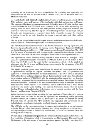 26
According to the legislation in place, responsibility for regulating and supervising the
financial sector lies with the National Bank of Ukraine (NBU) and the Securities and Stock
Market Commission.
As regards banks and financial conglomerates, Ukraine’s banking system consists of the
NBU and other banks and branches of foreign banks established and operating in Ukraine.
The state-owned banks are a major component of the banking system. Ukraine has four state-
controlled banks that hold 52% of all assets. Pursuant to the law on banks and banking (the
banking law) and the Constitution, the NBU performs banking regulation functions and
supervises banks’ activity. The Banking law sets out the requirements for creating a bank, in
form of a joint stock company or cooperative bank. It also sets out the procedure for obtaining
a banking licence for an entity intending to engage in deposit taking and other banking
activities.
The law gives foreign banks the right to open branches and representative offices in Ukraine,
subject to an NBU authorisation procedure, known as accreditation.
The NBU follows the recommendations of the Basel Committee on banking supervision, the
European Systemic Risk Board, the EU Banking Capital Requirements Regulation (CRR) and
the Capital Requirements Directive (CRD), as approximated under Ukrainian law. The NBU
is in the process of implementing with a comprehensive roadmap implementing the provisions
of the CRD V and the CRR II with the strategy for financial sector development until 2025.
The regulation on capital adequacy relating to risks is based on Basel III principles. Since
2020, the legal minimum capital requirement is UAH 200 million (EUR 6.8 million at NBU
fixed rate of 29.25 before the war). Further implementation efforts will be needed for
alignment with the EU acquis and Basel requirements, namely the introduction of the EU
CRR II and CRD V reviews.
The deposit guarantee system, based on the law on the households' deposit guarantee scheme
is operationalised through the Deposit Guarantee Fund (DGF). The DGF guarantees the
depositors of commercial banks that pay their contributions to the DGF, up to an amount of
100% of the deposit and interest accrued thereon during martial law and within 3 months after
its termination and up to UAH 600,000 after the termination of the martial law, per depositor
and account. Its mandate includes ensuring the removal of insolvent banks from the market
and their liquidation. Liquidation is the main method of resolution of failed banks. Successful
bank recoveries remain rare due to the substantial erosion of the asset base of banks before
insolvency and related party lending. The recovery framework mostly relies on public
funding. Ukraine still needs to align its legislation on recovery and resolution with the Bank
Recovery and Resolution Directive (BRRD).
Following the adoption of the law amending the State regulation of financial services markets
(the SPLIT law), the NBU is involved in regulating and supervising entities providing
insurance services. In accordance with the provisions of the SPLIT law and the law on the
National Bank of Ukraine, the NBU conducts state regulation and supervision on an
individual and a consolidated basis in the non-bank financial services markets.
The NBU also has the competence to issue licences for entities intending to pursue insurance
activities. The procedure for registering, licensing, supervising, applying corrective measures,
and liquidating subsidiaries of non-resident insurers is set out in the 2021 Insurance Law and
the Regulations of the NBU.
On insurance and occupational pensions, the Ukrainian financial sector is characterised by
low penetration of insurance, which is predominantly non-life insurance. The proportion of
life insurance in the total amount of insurance premiums accounts for slightly more than 11%.
 