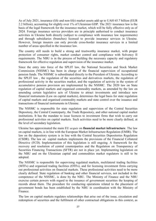 27
As of July 2021, insurance (life and non-life) market assets add up to UAH 65.7 billion (EUR
2.2 billion), accounting for slightly over 1% of Ukrainian GDP. The 2021 insurance law is the
basis of the legal framework for the insurance market, which will be fully effective only as of
2024. Foreign insurance service providers are in principle authorised to conduct insurance
activities in Ukraine both directly (subject to compliance with insurance law requirements)
and through subsidiaries (branches) licensed to provide insurance services in Ukraine.
However, foreign insurers can only provide cross-border insurance services in a limited
number of areas specified in the insurance law.
The country still needs to build a strong and trustworthy insurance market, with proper
protection of consumer rights, market conduct control and compliance with Solvency II
requirements. The NBU is in the process of building the necessary capacity and regulatory
framework for effective regulation and supervision of the insurance market.
Since the entry into force of the SPLIT law, the National Securities and Stock Market
Commission (NSSMC) has been in charge of the financial supervision of occupational
pension funds. The NSSMC is subordinated directly to the President of Ukraine. According to
the SPLIT law , the regulation of the securities and derivatives markets, the regulation of
professional activity in the securities market, and the regulation of activity in the system of
accumulative pension provision are implemented by the NSSMC. The 2020 law on State
regulation of capital markets and organised commodity markets, as amended by the law on
amending certain legislative acts of Ukraine to attract investments and introduce new
financial instruments (Law on capital markets), determines the legal basis for state regulation
of capital markets and organised commodity markets and state control over the issuance and
transactions of financial instruments in Ukraine.
The NSSMC is responsible for state regulation and supervision of the Central Securities
Depository, the Central Counterparty, the Trade Repository, and other national capital market
institutions. It has the mandate to issue licences to investment firms that wish to carry out
professional activities on capital markets. Such activities need to be more clearly defined, at
the level of secondary legislation.
Ukraine has approximated the main EU acquis on financial market infrastructure. The law
on capital markets, is in line with the European Market Infrastructure Regulation (EMIR). The
law on the depository system is in line with the Central Securities Depositories Regulation
(CSDR). The law on capital markets implements the provisions of the Financial Collateral
Directive (FCD). Implementation of this legislation is still ongoing. A framework for the
recovery and resolution of central counterparties and the Regulation on Transparency of
Securities Financing Transactions (SFTR) are not in place yet. Implementing legislation on
the NBU and on the Ukrainian capital and commodities market regulators is still to be
adopted.
The NSSMC is responsible for supervising regulated markets, multilateral trading facilities
(MTFs) and organised trading facilities (OTFs), and for licensing investment firms carrying
out professional activities on financial markets. These professional activities need to be more
clearly defined. State regulation of banking and other financial services, not included in the
competence of the NSSMC, is done by the NBU. The Ministry of Finance and the NBU
exercise certain powers with regard to the issuance of government securities the keeping of
records about them. The procedure for conducting operations related to the placement of
government bonds has been established by the NBU in coordination with the Ministry of
Finance.
The law on capital markets regulates relationships that arise out of the issue, circulation and
redemption of securities and the fulfilment of other contractual obligations in this context, as
 