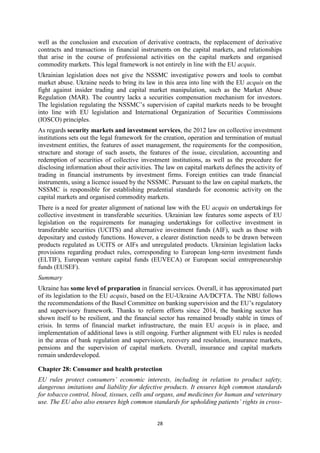 28
well as the conclusion and execution of derivative contracts, the replacement of derivative
contracts and transactions in financial instruments on the capital markets, and relationships
that arise in the course of professional activities on the capital markets and organised
commodity markets. This legal framework is not entirely in line with the EU acquis.
Ukrainian legislation does not give the NSSMC investigative powers and tools to combat
market abuse. Ukraine needs to bring its law in this area into line with the EU acquis on the
fight against insider trading and capital market manipulation, such as the Market Abuse
Regulation (MAR). The country lacks a securities compensation mechanism for investors.
The legislation regulating the NSSMC’s supervision of capital markets needs to be brought
into line with EU legislation and International Organization of Securities Commissions
(IOSCO) principles.
As regards security markets and investment services, the 2012 law on collective investment
institutions sets out the legal framework for the creation, operation and termination of mutual
investment entities, the features of asset management, the requirements for the composition,
structure and storage of such assets, the features of the issue, circulation, accounting and
redemption of securities of collective investment institutions, as well as the procedure for
disclosing information about their activities. The law on capital markets defines the activity of
trading in financial instruments by investment firms. Foreign entities can trade financial
instruments, using a licence issued by the NSSMC. Pursuant to the law on capital markets, the
NSSMC is responsible for establishing prudential standards for economic activity on the
capital markets and organised commodity markets.
There is a need for greater alignment of national law with the EU acquis on undertakings for
collective investment in transferable securities. Ukrainian law features some aspects of EU
legislation on the requirements for managing undertakings for collective investment in
transferable securities (UCITS) and alternative investment funds (AIF), such as those with
depositary and custody functions. However, a clearer distinction needs to be drawn between
products regulated as UCITS or AIFs and unregulated products. Ukrainian legislation lacks
provisions regarding product rules, corresponding to European long-term investment funds
(ELTIF), European venture capital funds (EUVECA) or European social entrepreneurship
funds (EUSEF).
Summary
Ukraine has some level of preparation in financial services. Overall, it has approximated part
of its legislation to the EU acquis, based on the EU-Ukraine AA/DCFTA. The NBU follows
the recommendations of the Basel Committee on banking supervision and the EU’s regulatory
and supervisory framework. Thanks to reform efforts since 2014, the banking sector has
shown itself to be resilient, and the financial sector has remained broadly stable in times of
crisis. In terms of financial market infrastructure, the main EU acquis is in place, and
implementation of additional laws is still ongoing. Further alignment with EU rules is needed
in the areas of bank regulation and supervision, recovery and resolution, insurance markets,
pensions and the supervision of capital markets. Overall, insurance and capital markets
remain underdeveloped.
Chapter 28: Consumer and health protection
EU rules protect consumers’ economic interests, including in relation to product safety,
dangerous imitations and liability for defective products. It ensures high common standards
for tobacco control, blood, tissues, cells and organs, and medicines for human and veterinary
use. The EU also also ensures high common standards for upholding patients’ rights in cross-
 
