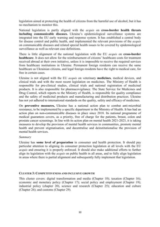 30
legislation aimed at protecting the health of citizens from the harmful use of alcohol, but it has
no mechanism to monitor this.
National legislation is partly aligned with the acquis on cross-border health threats
including communicable diseases. Ukraine’s epidemiological surveillance systems are
integrated into the EU early warning and response system. It has established a central body
for disease control and public health, and implemented the relevant provisions of the acquis
on communicable diseases and related special health issues to be covered by epidemiological
surveillance as well as relevant case definitions.
There is little alignment of the national legislation with the EU acquis on cross-border
healthcare. It does not allow for the reimbursement of citizens’ healthcare costs for treatment
received abroad at their own initiative, unless it is impossible to receive the required services
from healthcare institutions in Ukraine. Permanent foreign residents can receive the same
healthcare as Ukrainian citizens, and legal foreign residents have the right to medical care, for
free in certain cases.
Ukraine is not aligned with the EU acquis on veterinary medicines, medical devices, and
clinical trials and with the most recent legislation on medicines. The Ministry of Health is
responsible for pre-clinical studies, clinical trials and national registration of medicinal
products. It is also responsible for pharmacovigilance. The State Service for Medicines and
Drug Control, which reports to the Ministry of Health, is responsible for quality compliance
and the safety of medicinal products and manufacturing and distribution practices. Ukraine
has not yet adhered to international standards on the quality, safety and efficacy of medicines.
On preventive measures, Ukraine has a national action plan to combat anti-microbial
resistance, to be implemented by a specific department in the Ministry of Health. It has had an
action plan on non-communicable diseases in place since 2018. Its national programme of
medical guarantees covers, as a priority, free of charge for the patients, breast, colon and
prostate cancer screenings. In line with its action plan on mental health 2021-2023, it is taking
measures to develop the provision of mental health services in communities, promote mental
health and prevent stigmatisation, and decentralise and deinstitutionalise the provision of
mental health services.
Summary
Ukraine has some level of preparation in consumer and health protection. It should pay
particular attention to aligning its consumer protection legislation at all levels with the EU
acquis and ensuring it is properly enforced. It should also make additional efforts to further
align its legislation with the acquis on public health in all areas, and to fully align legislation
in areas where there is partial alignment and subsequently fully implement that legislation.
CLUSTER 3: COMPETITIVENESS AND INCLUSIVE GROWTH
This cluster covers: digital transformation and media (Chapter 10); taxation (Chapter 16);
economic and monetary policy (Chapter 17); social policy and employment (Chapter 19);
industrial policy (chapter 20), science and research (Chapter 25); education and culture
(Chapter 26); and customs (Chapter 29).
 