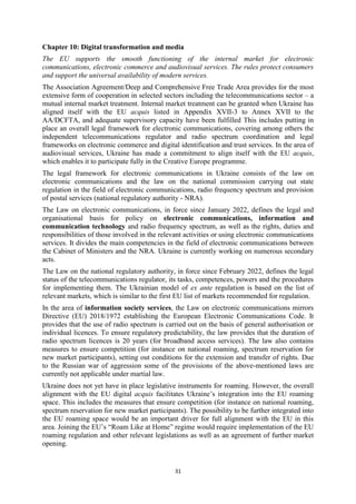 31
Chapter 10: Digital transformation and media
The EU supports the smooth functioning of the internal market for electronic
communications, electronic commerce and audiovisual services. The rules protect consumers
and support the universal availability of modern services.
The Association Agreement/Deep and Comprehensive Free Trade Area provides for the most
extensive form of cooperation in selected sectors including the telecommunications sector – a
mutual internal market treatment. Internal market treatment can be granted when Ukraine has
aligned itself with the EU acquis listed in Appendix XVII-3 to Annex XVII to the
AA/DCFTA, and adequate supervisory capacity have been fulfilled This includes putting in
place an overall legal framework for electronic communications, covering among others the
independent telecommunications regulator and radio spectrum coordination and legal
frameworks on electronic commerce and digital identification and trust services. In the area of
audiovisual services, Ukraine has made a commitment to align itself with the EU acquis,
which enables it to participate fully in the Creative Europe programme.
The legal framework for electronic communications in Ukraine consists of the law on
electronic communications and the law on the national commission carrying out state
regulation in the field of electronic communications, radio frequency spectrum and provision
of postal services (national regulatory authority - NRA).
The Law on electronic communications, in force since January 2022, defines the legal and
organisational basis for policy on electronic communications, information and
communication technology and radio frequency spectrum, as well as the rights, duties and
responsibilities of those involved in the relevant activities or using electronic communications
services. It divides the main competencies in the field of electronic communications between
the Cabinet of Ministers and the NRA. Ukraine is currently working on numerous secondary
acts.
The Law on the national regulatory authority, in force since February 2022, defines the legal
status of the telecommunications regulator, its tasks, competences, powers and the procedures
for implementing them. The Ukrainian model of ex ante regulation is based on the list of
relevant markets, which is similar to the first EU list of markets recommended for regulation.
In the area of information society services, the Law on electronic communications mirrors
Directive (EU) 2018/1972 establishing the European Electronic Communications Code. It
provides that the use of radio spectrum is carried out on the basis of general authorisation or
individual licences. To ensure regulatory predictability, the law provides that the duration of
radio spectrum licences is 20 years (for broadband access services). The law also contains
measures to ensure competition (for instance on national roaming, spectrum reservation for
new market participants), setting out conditions for the extension and transfer of rights. Due
to the Russian war of aggression some of the provisions of the above-mentioned laws are
currently not applicable under martial law.
Ukraine does not yet have in place legislative instruments for roaming. However, the overall
alignment with the EU digital acquis facilitates Ukraine’s integration into the EU roaming
space. This includes the measures that ensure competition (for instance on national roaming,
spectrum reservation for new market participants). The possibility to be further integrated into
the EU roaming space would be an important driver for full alignment with the EU in this
area. Joining the EU’s “Roam Like at Home” regime would require implementation of the EU
roaming regulation and other relevant legislations as well as an agreement of further market
opening.
 
