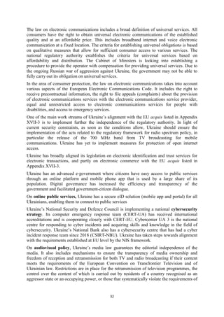 32
The law on electronic communications includes a broad definition of universal services. All
consumers have the right to obtain universal electronic communications of the established
quality and at an affordable price. This includes broadband internet and voice electronic
communication at a fixed location. The criteria for establishing universal obligations is based
on qualitative measures that allow for sufficient consumer access to various services. The
national regulatory authority establishes the criteria for universal services based on
affordability and distribution. The Cabinet of Ministers is looking into establishing a
procedure to provide the operator with compensation for providing universal services. Due to
the ongoing Russian war of aggression against Ukraine, the government may not be able to
fully carry out its obligation on universal services.
In the area of consumer protection, the law on electronic communications takes into account
various aspects of the European Electronic Communications Code. It includes the right to
receive precontractual information, the right to file appeals (complaints) about the provision
of electronic communications services with the electronic communications service provider,
equal and unrestricted access to electronic communications services for people with
disabilities, and access to emergency services.
One of the main work streams of Ukraine’s alignment with the EU acquis listed in Appendix
XVII-3 is to implement further the independence of the regulatory authority. In light of
current security constraints, as soon as the conditions allow, Ukraine should ensure the
implementation of the acts related to the regulatory framework for radio spectrum policy, in
particular the release of the 700 MHz band from TV broadcasting for mobile
communications. Ukraine has yet to implement measures for protection of open internet
access.
Ukraine has broadly aligned its legislation on electronic identification and trust services for
electronic transactions, and partly on electronic commerce with the EU acquis listed in
Appendix XVII-3.
Ukraine has an advanced e-government where citizens have easy access to public services
through an online platform and mobile phone app that is used by a large share of its
population. Digital governance has increased the efficiency and transparency of the
government and facilitated government-citizen dialogue.
On online public services, Ukraine has a secure eID solution (mobile app and portal) for all
Ukrainians, enabling them to connect to public services
Ukraine’s National Security and Defence Council is implementing a national cybersecurity
strategy. Its computer emergency response team (CERT-UA) has received international
accreditations and is cooperating closely with CERT-EU. Cybercenter UA 3 is the national
centre for responding to cyber incidents and acquiring skills and knowledge in the field of
cybersecurity. Ukraine’s National Bank also has a cybersecurity centre that has had a cyber
incident response team since 2018 (CSIRT-NBU). Ukraine has taken steps towards alignment
with the requirements established at EU level by the NIS framework.
On audiovisual policy, Ukraine’s media law guarantees the editorial independence of the
media. It also includes mechanisms to ensure the transparency of media ownership and
freedom of reception and retransmission for both TV and radio broadcasting if their content
meets the requirements of the European Convention on Transfrontier Television and of
Ukrainian law. Restrictions are in place for the retransmission of television programmes, the
control over the content of which is carried out by residents of a country recognised as an
aggressor state or an occupying power, or those that systematically violate the requirements of
 