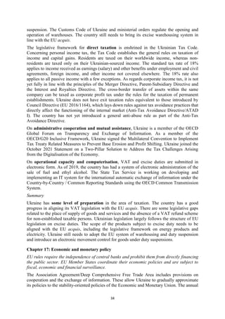 34
suspension. The Customs Code of Ukraine and ministerial orders regulate the opening and
operation of warehouses. The country still needs to bring its excise warehousing system in
line with the EU acquis.
The legislative framework for direct taxation is enshrined in the Ukrainian Tax Code.
Concerning personal income tax, the Tax Code establishes the general rules on taxation of
income and capital gains. Residents are taxed on their worldwide income, whereas non-
residents are taxed only on their Ukrainian-sourced income. The standard tax rate of 18%
applies to income received as earnings (salary) and other benefits under employment and civil
agreements, foreign income, and other income not covered elsewhere. The 18% rate also
applies to all passive income with a few exceptions. As regards corporate income tax, it is not
yet fully in line with the principles of the Merger Directive, Parent-Subsidiary Directive and
the Interest and Royalties Directive. The cross-border transfer of assets within the same
company can be taxed as corporate profit tax under the rules for the taxation of permanent
establishments. Ukraine does not have exit taxation rules equivalent to those introduced by
Council Directive (EU 2016/1164), which lays down rules against tax avoidance practices that
directly affect the functioning of the internal market (Anti-Tax Avoidance Directive/ATAD
I). The country has not yet introduced a general anti-abuse rule as part of the Anti-Tax
Avoidance Directive.
On administrative cooperation and mutual assistance, Ukraine is a member of the OECD
Global Forum on Transparency and Exchange of Information. As a member of the
OECD/G20 Inclusive Framework, Ukraine signed the Multilateral Convention to Implement
Tax Treaty Related Measures to Prevent Base Erosion and Profit Shifting. Ukraine joined the
October 2021 Statement on a Two-Pillar Solution to Address the Tax Challenges Arising
from the Digitalisation of the Economy.
On operational capacity and computerisation, VAT and excise duties are submitted in
electronic form. As of 2019, the country has had a system of electronic administration of the
sale of fuel and ethyl alcohol. The State Tax Service is working on developing and
implementing an IT system for the international automatic exchange of information under the
Country-by-Country / Common Reporting Standards using the OECD Common Transmission
System.
Summary
Ukraine has some level of preparation in the area of taxation. The country has a good
progress in aligning its VAT legislation with the EU acquis. There are some legislative gaps
related to the place of supply of goods and services and the absence of a VAT refund scheme
for non-established taxable persons. Ukrainian legislation largely follows the structure of EU
legislation on excise duties. The scope of the products subject to excise duty needs to be
aligned with the EU acquis, including the legislative framework on energy products and
electricity. Ukraine still needs to adopt the EU system of warehousing and duty suspension
and introduce an electronic movement control for goods under duty suspensions.
Chapter 17: Economic and monetary policy
EU rules require the independence of central banks and prohibit them from directly financing
the public sector. EU Member States coordinate their economic policies and are subject to
fiscal, economic and financial surveillance.
The Association Agreement/Deep Comprehensive Free Trade Area includes provisions on
cooperation and the exchange of information. These allow Ukraine to gradually approximate
its policies to the stability-oriented policies of the Economic and Monetary Union. The annual
 