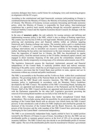 35
economic dialogues have been a useful forum for exchanging views and monitoring progress
on alignment with the EU acquis.
According to the constitutional and legal framework, economic policymaking in Ukraine is
coordinated between the Ministry of Finance, the Ministry of Economy and the National Bank
of Ukraine. The Ministry of Economy oversees economic forecasting and broader economic
policy, while the Ministry of Finance is responsible for fiscal policy. Inter-institutional
cooperation has a positive track record, including through the successful operation of the
Financial Stability Council and the tripartite Economic-Social Councils for dialogue with the
social partners.
In the area of monetary policy, the sole authority for issuing currency and defining and
implementing monetary policy is the NBU, which is also in charge of banking supervision.
The country uses the hryvnia (UAH) as sole legal tender. Monetary policy pursues the goal of
achieving and maintaining price and financial stability within an inflation targeting
framework and a floating exchange rate regime. The monetary policy goal is a medium-term
target of 5% inflation (± 1 percentage point). The National Bank has been making foreign
exchange interventions only to smoothen out excessive volatility in the foreign exchange
market, facilitating the key policy rate transmission as the main monetary policy instrument.
Since the imposition of martial law in Ukraine, the NBU has discontinued its regular
monetary policy, fixed the national currency to the US dollar, introduced capital controls, and
engaged in direct monetary financing of the state given the extraordinary situation and
funding needs, thereby temporarily reversing many of its milestone achievements since 2014.
The legislative framework ensures the functional, institutional, personal and financial
independence of the Central Bank. It explicitly prohibits direct and indirect monetary
financing of the public sector, which has no privileged access to financial intermediaries. The
law contains a provision that the Central Bank must perform its tasks, operate and use its
instruments without any external and public interference.
The NBU is accountable to the President and the Verkhovna Rada within their constitutional
authority. The governing bodies of the National Bank are the NBU Council with supervisory
functions and the NBU Board with executive functions. The NBU Board ensures that
monetary policy is implemented in accordance with the Monetary Policy Guidelines
developed by the NBU Council. The members of the NBU’s Governing Board, including the
Governor, are appointed and dismissed by decision of the Parliament and the President of
Ukraine. Half of the NBU Council members are appointed and dismissed by the President,
with the Parliament responsible for the other half. Legislative provisions governing the
removal of Governing Board members are not fully in line with the EU acquis.
In October 2021, Ukraine adopted legislation that further strengthened Central Bank
independence. This excludes among others the possibility for government members to attend
meetings of the Central Bank Board with an advisory vote (which limits the NBU Council
powers). It also introduced a code of ethics for NBU employees and clarified the grounds for
dismissal of the Governor of the Central Bank and the Board. However, the centralised
powers of the Governor and the wide mandate of the NBU Council have previously proven
challenging for the Central Bank’s institutional independence.
The NBU is an economically independent body, legally entitled to have its capital position
restored by the Ministry of Finance in case of losses. According to the law, the NBU can use
distributable profits to maintain general reserves at the level of 10% of its average annual
monetary liabilities. The NBU Council may also decide to use distributable profits to increase
NBU capital. The rest of the distributable profits must be transferred to Ukraine’s government
 