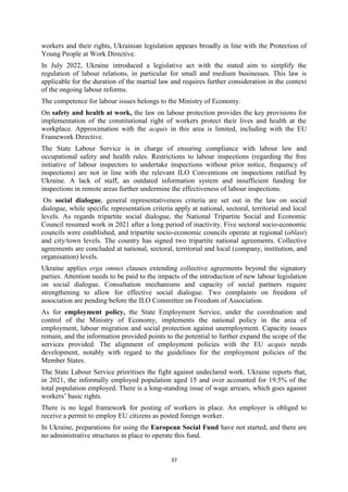37
workers and their rights, Ukrainian legislation appears broadly in line with the Protection of
Young People at Work Directive.
In July 2022, Ukraine introduced a legislative act with the stated aim to simplify the
regulation of labour relations, in particular for small and medium businesses. This law is
applicable for the duration of the martial law and requires further consideration in the context
of the ongoing labour reforms.
The competence for labour issues belongs to the Ministry of Economy.
On safety and health at work, the law on labour protection provides the key provisions for
implementation of the constitutional right of workers protect their lives and health at the
workplace. Approximation with the acquis in this area is limited, including with the EU
Framework Directive.
The State Labour Service is in charge of ensuring compliance with labour law and
occupational safety and health rules. Restrictions to labour inspections (regarding the free
initiative of labour inspectors to undertake inspections without prior notice, frequency of
inspections) are not in line with the relevant ILO Conventions on inspections ratified by
Ukraine. A lack of staff, an outdated information system and insufficient funding for
inspections in remote areas further undermine the effectiveness of labour inspections.
On social dialogue, general representativeness criteria are set out in the law on social
dialogue, while specific representation criteria apply at national, sectoral, territorial and local
levels. As regards tripartite social dialogue, the National Tripartite Social and Economic
Council resumed work in 2021 after a long period of inactivity. Five sectoral socio-economic
councils were established, and tripartite socio-economic councils operate at regional (oblast)
and city/town levels. The country has signed two tripartite national agreements. Collective
agreements are concluded at national, sectoral, territorial and local (company, institution, and
organisation) levels.
Ukraine applies erga omnes clauses extending collective agreements beyond the signatory
parties. Attention needs to be paid to the impacts of the introduction of new labour legislation
on social dialogue. Consultation mechanisms and capacity of social partners require
strengthening to allow for effective social dialogue. Two complaints on freedom of
association are pending before the ILO Committee on Freedom of Association.
As for employment policy, the State Employment Service, under the coordination and
control of the Ministry of Economy, implements the national policy in the area of
employment, labour migration and social protection against unemployment. Capacity issues
remain, and the information provided points to the potential to further expand the scope of the
services provided. The alignment of employment policies with the EU acquis needs
development, notably with regard to the guidelines for the employment policies of the
Member States.
The State Labour Service prioritises the fight against undeclared work. Ukraine reports that,
in 2021, the informally employed population aged 15 and over accounted for 19.5% of the
total population employed. There is a long-standing issue of wage arrears, which goes against
workers’ basic rights.
There is no legal framework for posting of workers in place. An employer is obliged to
receive a permit to employ EU citizens as posted foreign worker.
In Ukraine, preparations for using the European Social Fund have not started, and there are
no administrative structures in place to operate this fund.
 