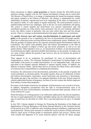 38
Policy documents to address social protection in Ukraine include the 2016-2020 poverty
reduction strategy, together with the 2021 human development strategy and its action plan.
The Ministry of Social Policy is in charge of implementing the human development strategy
and reports regularly to the Cabinet of Ministers. The strategy is implemented by various
stakeholders at national, regional and local level, depending on the share of competences in
the respective fields. It is also subject to regular monitoring. The social protection system is
underdeveloped and faces key challenges, such as the law on social expenditure and ageing.
The system is mostly targeted and needs-based. Low pension requirements (age and
contribution periods) are rising slowly; many pensioners risk not even reaching subsistence
levels; this affects women in particular, who can retire earlier than men and risk old-age
poverty. There is a strategy on deinstitutionalisation that targets children in care institutions.
On equality between men and women, non-discrimination in employment and social
policy on the grounds of sex is regulated by the laws on discrimination and gender equality.
These laws contain provisions covering different areas (employment, justice, healthcare, etc.).
Only the grounds of religion and sex are expressly protected against discrimination under the
Constitution. The Labour Code prohibits direct and indirect discrimination in the field of
labour on the grounds of religion or belief, age and sexual orientation, as well as sex and
gender identity. Other legislative texts (i.e. on remuneration of labour, on job advertisements;
on professional pre-higher education) prohibit discrimination on the grounds of religion and
sex; some of them indicate the ground of age; however, they do not mention the ground of
sexual orientation.
There appears to be no mechanism for punishment for cases of discrimination and
compensation to victims. The Ukrainian Parliament Commissioner for Human Rights is the
main holder of the powers to combat discrimination. It is an independent body, with powers
equivalent to the mandate typically attributed to national equality bodies. In addition, the
Ministry of Internal Affairs and the State Service of Ukraine for Ethnic Policy and Freedom
of Conscience have responsibilities in combatting discrimination.
In practice, the enforcement of non-discrimination, particularly on the grounds of gender and
sexual orientation, is extremely patchy. On gender equality, there are no definitions of direct
and indirect discrimination, harassment, sexual harassment and instruction to discriminate.
The gender pay gap is big, and there is no adequate legislation in this area. Women cannot be
refused employment because of pregnancy, but there is no rule in place that forbids employers
from asking a woman about pregnancy.
Provisions on the burden of proof are not adequate, and harassment is not covered in all areas.
In addition, derogations (exemptions) from the right to non-discrimination seem to be
justifiable for all cases of discrimination, including on racial and ethnic grounds, which is not
in line with the EU acquis.
Work-life balance for working parents is not sufficiently addressed by the relevant legislation.
The law on equal opportunities for mothers and fathers taking care of a child introduces a new
type of social leave for the birth of a child. This is one-time paid leave for up to 14 calendar
days.
In July 2021, Ukraine adopted its Strategy for Promoting the Realisation of the Rights and
Opportunities of Persons Belonging to the Roma National Minority in the Ukrainian Society
for the period up to 2030. It addresses areas including education, healthcare, employment and
social protection. Ukraine lacks measures to combat the social exclusion of Roma and ensure
effective equal access of Roma people to mainstream policies and services. Ukraine must
work towards full alignment of its social inclusion policies with the EU Roma strategic
 