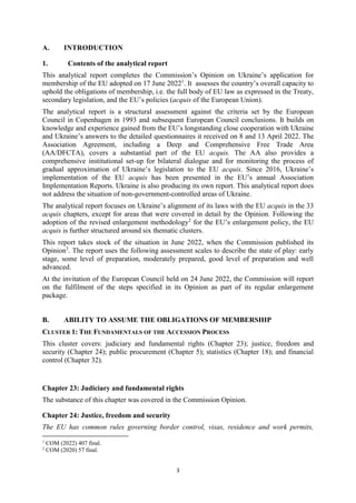 3
A. INTRODUCTION
1. Contents of the analytical report
This analytical report completes the Commission’s Opinion on Ukraine’s application for
membership of the EU adopted on 17 June 20221
. It assesses the country’s overall capacity to
uphold the obligations of membership, i.e. the full body of EU law as expressed in the Treaty,
secondary legislation, and the EU’s policies (acquis of the European Union).
The analytical report is a structural assessment against the criteria set by the European
Council in Copenhagen in 1993 and subsequent European Council conclusions. It builds on
knowledge and experience gained from the EU’s longstanding close cooperation with Ukraine
and Ukraine’s answers to the detailed questionnaires it received on 8 and 13 April 2022. The
Association Agreement, including a Deep and Comprehensive Free Trade Area
(AA/DFCTA), covers a substantial part of the EU acquis. The AA also provides a
comprehensive institutional set-up for bilateral dialogue and for monitoring the process of
gradual approximation of Ukraine’s legislation to the EU acquis. Since 2016, Ukraine’s
implementation of the EU acquis has been presented in the EU’s annual Association
Implementation Reports. Ukraine is also producing its own report. This analytical report does
not address the situation of non-government-controlled areas of Ukraine.
The analytical report focuses on Ukraine’s alignment of its laws with the EU acquis in the 33
acquis chapters, except for areas that were covered in detail by the Opinion. Following the
adoption of the revised enlargement methodology2
for the EU’s enlargement policy, the EU
acquis is further structured around six thematic clusters.
This report takes stock of the situation in June 2022, when the Commission published its
Opinion3
. The report uses the following assessment scales to describe the state of play: early
stage, some level of preparation, moderately prepared, good level of preparation and well
advanced.
At the invitation of the European Council held on 24 June 2022, the Commission will report
on the fulfilment of the steps specified in its Opinion as part of its regular enlargement
package.
B. ABILITY TO ASSUME THE OBLIGATIONS OF MEMBERSHIP
CLUSTER 1: THE FUNDAMENTALS OF THE ACCESSION PROCESS
This cluster covers: judiciary and fundamental rights (Chapter 23); justice, freedom and
security (Chapter 24); public procurement (Chapter 5); statistics (Chapter 18); and financial
control (Chapter 32).
Chapter 23: Judiciary and fundamental rights
The substance of this chapter was covered in the Commission Opinion.
Chapter 24: Justice, freedom and security
The EU has common rules governing border control, visas, residence and work permits,
1
COM (2022) 407 final.
2
COM (2020) 57 final.
 