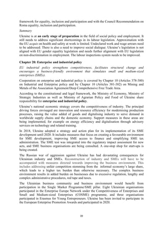 39
framework for equality, inclusion and participation and with the Council Recommendation on
Roma equality, inclusion and participation.
Summary
Ukraine is at an early stage of preparation in the field of social policy and employment. It
still needs to address significant shortcomings in its labour legislation. Approximation with
the EU acquis on health and safety at work is limited. Undeclared work and wage arrears need
to be addressed. There is also a need to improve social dialogue. Ukraine’s legislation is not
aligned with EU gender equality legislation and needs further alignment with EU legislation
on non-discrimination in employment. The labour inspections system needs to be improved.
Chapter 20: Enterprise and industrial policy
EU industrial policy strengthens competitiveness, facilitates structural change and
encourages a business-friendly environment that stimulates small and medium-sized
enterprises (SMEs).
Cooperation on enterprise and industrial policy is covered by Chapter 10 (Articles 378-380)
on Industrial and Enterprise policy and by Chapter 10 (Articles 381-382) on Mining and
Metals of the Association Agreement/Deep Comprehensive Free Trade Area.
According to the constitutional and legal framework, the Ministry of Economy, Ministry of
Strategic Industries as well as Ministry of Agrarian Policy and Food of Ukraine share
responsibility for enterprise and industrial policy.
Ukraine’s national economic strategy covers the competitiveness of industry. The principal
driving forces envisaged are innovation and resource efficiency for modernising production
processes, raising the value added of goods and digitalising industry to serve demand in
worldwide supply chains and the domestic economy. Support measures in these areas are
being implemented, for example on energy efficiency and digitalisation through advisory
services on technology and related training.
In 2018, Ukraine adopted a strategy and action plan for its implementation of its SME
development until 2020. It includes measures that focus on creating a favourable environment
for SME development, improving SME access to finance and simplifying SME tax
administration. The SME test was integrated into the regulatory impact assessment for new
acts, and SME business organisations are being consulted. A one-stop shop for start-ups is
being created.
The Russian war of aggression against Ukraine has had devastating consequences for
Ukrainian industry and SMEs. Reconstruction of industry and SMEs will have to be
accompanied with measures directed towards improving the business environment. This
includes addressing unfair competition stemming from the informal economy’s large share,
which leads to a higher tax burden than otherwise necessary. The complex business
environment results in added burden on businesses due to excessive regulation, lengthy and
complex administrative procedures, red tape and taxes.
The Ukrainian business community and business environment would benefit from
participation in the Single Market Programme/SME pillar. Eight Ukrainian organisations
participated in the Enterprise Europe Network under the Competitiveness of Enterprises and
Small and Medium-sized Enterprises (COSME) programme, and three organisations
participated in Erasmus for Young Entrepreneurs. Ukraine has been invited to participate in
the European Enterprise Promotion Awards and participated in 2020.
 