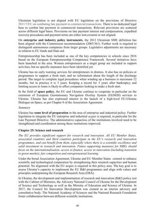 40
Ukrainian legislation is not aligned with EU legislation on the provisions of Directive
2011/7/EU on combating late payment in commercial transactions. There is no dedicated legal
base to combat late payment in commercial transactions. Relevant provisions are scattered
across different legal bases. Provisions on late payment interest and compensation, expedited
recovery procedures and payment terms are either non-existent or not aligned.
On enterprise and industry policy instruments, the 2012 Ukrainian SME definition has
been aligned with the Commission recommendation (2003/361). Further work is required to
distinguish autonomous companies from larger groups. Legislative adjustments are necessary
in relation to EU funds and State aid.
Entrepreneurship has been included as one of the key competencies in schools since 2016
based on the European Entrepreneurship Competence Framework. Several initiatives have
been launched in the area. Women entrepreneurs as a target group are included in support
activities, but no specific measures have been identified yet.
Ukraine has no early warning services for entrepreneurs in distress. It also has no policies or
programmes to support a fresh start, and no information about the length of the discharge
period. The target to complete legal procedures when winding up a business is maximum 12
months, but in practice it is 3 years. Keeping a record for 3 years after bankruptcy and
limiting access to loans is likely to affect companies looking to make a fresh start.
In the field of space policy, the EU and Ukraine continue to cooperate in particular on the
extension of European Geostationary Navigation Overlay System (EGNOS) services to
Ukraine. Ukraine has also expressed interest in the launch of a high-level EU-Ukraine
Dialogue on Space, as per Chapter 8 of the Association Agreement.
Summary
Ukraine has some level of preparation in the area of enterprise and industrial policy. Further
legislation to integrate the EU enterprise and industrial acquis is required, in particular for the
Late Payment Directive. The administrative capacities of the institutions involved need to be
strengthened and coordination among these institutions improved.
Chapter 25: Science and research
The EU provides significant support for research and innovation. All EU Member States,
associated countries and third countries participate in the EU’s research and innovation
programmes, and can benefit from them, especially where there is a scientific excellence and
solid investment in research and innovation. Future supporting measures for SMEs should
focus on the internationalisation, access to finance, access to innovation (including transition
to green market), fair competition and entrepreneurial learning.
Under the broad Association Agreement, Ukraine and EU Member States commit to enhance
scientific and technological cooperation by strengthening their research capacities and human
potential. No alignment with the EU acquis is required in this policy area. The key goal is to
assess Ukraine’s capacity to implement the EU R&I programmes and align with values and
principles underpinning the European Research Area (ERA).
In Ukraine, the development and implementation of research and innovation (R&I) policy rest
with the Cabinet of Ministers, the Advisory National Council of Ukraine for the Development
of Science and Technology as well as the Ministry of Education and Science of Ukraine. In
2017, the Council for Innovation Development was created as an interim advisory and
consultative body. The National Academy of Sciences and the National Research Foundation
foster collaboration between different scientific institutions.
 