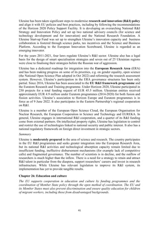 41
Ukraine has been taken significant steps to modernise research and innovation (R&I) policy
and align it with EU policies and best practices, including by following the recommendations
of the Horizon 2020 Policy Support Facility. It is developing an overarching National R&I
Strategy and Innovation Policy and set up two national advisory councils (for science and
technology development and for innovation) and the National Research Foundation. A
Ukraine Start-up Fund was set up to strengthen Ukraine’s innovation capacity and business
collaboration is fostered through science parks, tax incentives and the Science and Business
Platform. According to the European Innovation Scoreboard, Ukraine is regarded as an
emerging innovator.
For the years 2011-2021, four laws regulate Ukraine’s R&I sector. Ukraine also has a legal
basis for the design of smart specialisation strategies and seven out of 25 Ukrainian regions
were close to finalising their strategies before the Russian war of aggression.
Ukraine has a dedicated roadmap for integration into the European Research Area (ERA)
and has been making progress on some of its priorities, e.g. on gender equality, open science
(the National Open Science Plan adopted in Oct 2022) and reforming the research assessment
system. However, Ukraine’s participation in the ERA governance structures has been only
partial. Since 2016, Ukraine has been associated to the EU R&I framework programme and
the Euratom Research and Training programme. Under Horizon 2020, Ukraine participated in
230 projects for a total funding request of EUR 45.5 million. Ukrainian entities received
approximately EUR 4.9 million under Euratom programmes (2014-2020) for both fusion and
fission activities. Ukraine’s association to Horizon Europe and Euratom programmes is in
force as of 9 June 2022. It also participates in the Eastern Partnership’s regional cooperation
on R&I.
Ukraine is a member of the European Open Science Cloud, the European Organisation for
Nuclear Research, the European Cooperation in Science and Technology and EUREKA. In
general, Ukraine engages in international R&I cooperation, and a quarter of its R&I funding
come from external partners. On intellectual property rights, Ukraine has legislation to control
and restrict the use of technologies linked to national security and public interest. It also has a
national regulatory framework on foreign direct investment in strategic sectors.
Summary
Ukraine is moderately prepared in the area of science and research. The country participates
in the EU R&I programmes and seeks greater integration into the European Research Area,
but its national R&I activities and technological absorption capacity remain limited due to
insufficient funding, ineffective disbursement mechanisms (for example lack of competitive
calls) and fragmented governance. The number of scientists is in decline, and the outflow of
researchers is much higher than the inflow. There is a need for a strategy to retain and attract
R&I talent in particular from the diaspora, support researchers’ careers and invest in research
infrastructure. While Ukraine has relevant legislation to improve its R&I system, its
implementation has yet to provide tangible results.
Chapter 26: Education and culture
The EU supports cooperation in education and culture by funding programmes and the
coordination of Member State policy through the open method of coordination. The EU and
its Member States must also prevent discrimination and ensure quality education for children
of migrant workers, including those from disadvantaged backgrounds.
 