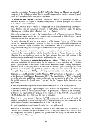 42
Under the Association Agreement, the EU, its Member States and Ukraine are required to
cooperate in the field of education. This includes higher education, training, youth policy and
youth work, non-formal education, culture and sport.
On education and training, Ukraine’s Constitution (Article 53) guarantees the right to
education. Ukraine has adopted a set of laws and policies to provide principles and standards
in accordance with EU standards.
The New Ukrainian School reform is being rolled out. It aims at introducing competence-
based learning and an individual approach to instruction, improving access to quality
education and extending school education from 11 to 12 years.
Citizenship competence, as part of the European framework of key competences for lifelong
learning, is regulated by the law on education and implemented at all levels and types of
education (formal, informal and non-formal).
On higher education, Ukraine has been a member of the Bologna Process since 2005 and has
ratified the Lisbon Recognition Convention. Ukraine has already made significant progress on
the key European Higher Education Area commitments. This is a useful basis for full
engagement in EU higher education policy and transnational cooperation.
Regarding the issue of national minorities in education, where Ukraine needs to fully
implement the recommendations of the Council of Europe’s Venice Commission on the
education law and implement those on the State language law, this will continue to be
monitored as part of chapter 23 on judiciary and fundamental rights.
A regulatory framework of vocational education and training (VET) is in place. The law on
education establishes the new structure for the education system, including VET. The law
gives a significant role to the national qualifications framework (NQF), lifelong learning and
education based on key competences. It introduces the national qualifications system, sector
qualification frameworks and partial qualifications. The ‘Modern Vocational Education’
concept for the period up to 2027 guides the implementation of the national policy on VET.
The number of qualification levels in the Ukrainian NQF corresponds to the number of levels
in the European Qualifications Framework (EQF). The qualifications of VET, professional
pre-higher education and higher education also match the appropriate levels of the NQF and
the qualifications of the Qualifications Framework for the European Higher Education Area
(QF-EHEA).
A pilot project on the comparison of the Ukrainian NQF with the EQF is being finalised.
Work-based learning plays a significant part (70%) in dual VET programmes. Dual education
is provided in 370 VET institutions and covers 143 professions. More than 1 200 businesses,
institutions and organisations are engaged in this process. As of the 2020/2021 academic year,
12 380 students have been following this form of education.
There is a low involvement of business in VET programmes and the level of quality of
training, material and technical equipment of VET institutions does not always respond to the
requirements of employers and personal needs of the VET learners.
Technologies of distance and blended learning have been widely used.
Validation of non-formal and informal learning is well established and implemented in
Ukraine. The National Agency for Qualifications accredits qualification centres that deal with
the independent assessment of professional qualifications, including the validation of non-
formal and informal learning.
 