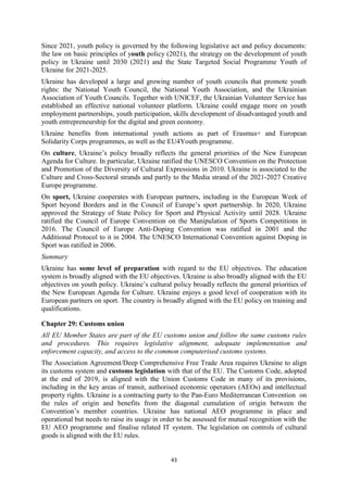 43
Since 2021, youth policy is governed by the following legislative act and policy documents:
the law on basic principles of youth policy (2021), the strategy on the development of youth
policy in Ukraine until 2030 (2021) and the State Targeted Social Programme Youth of
Ukraine for 2021-2025.
Ukraine has developed a large and growing number of youth councils that promote youth
rights: the National Youth Council, the National Youth Association, and the Ukrainian
Association of Youth Councils. Together with UNICEF, the Ukrainian Volunteer Service has
established an effective national volunteer platform. Ukraine could engage more on youth
employment partnerships, youth participation, skills development of disadvantaged youth and
youth entrepreneurship for the digital and green economy.
Ukraine benefits from international youth actions as part of Erasmus+ and European
Solidarity Corps programmes, as well as the EU4Youth programme.
On culture, Ukraine’s policy broadly reflects the general priorities of the New European
Agenda for Culture. In particular, Ukraine ratified the UNESCO Convention on the Protection
and Promotion of the Diversity of Cultural Expressions in 2010. Ukraine is associated to the
Culture and Cross-Sectoral strands and partly to the Media strand of the 2021-2027 Creative
Europe programme.
On sport, Ukraine cooperates with European partners, including in the European Week of
Sport beyond Borders and in the Council of Europe’s sport partnership. In 2020, Ukraine
approved the Strategy of State Policy for Sport and Physical Activity until 2028. Ukraine
ratified the Council of Europe Convention on the Manipulation of Sports Competitions in
2016. The Council of Europe Anti-Doping Convention was ratified in 2001 and the
Additional Protocol to it in 2004. The UNESCO International Convention against Doping in
Sport was ratified in 2006.
Summary
Ukraine has some level of preparation with regard to the EU objectives. The education
system is broadly aligned with the EU objectives. Ukraine is also broadly aligned with the EU
objectives on youth policy. Ukraine’s cultural policy broadly reflects the general priorities of
the New European Agenda for Culture. Ukraine enjoys a good level of cooperation with its
European partners on sport. The country is broadly aligned with the EU policy on training and
qualifications.
Chapter 29: Customs union
All EU Member States are part of the EU customs union and follow the same customs rules
and procedures. This requires legislative alignment, adequate implementation and
enforcement capacity, and access to the common computerised customs systems.
The Association Agreement/Deep Comprehensive Free Trade Area requires Ukraine to align
its customs system and customs legislation with that of the EU. The Customs Code, adopted
at the end of 2019, is aligned with the Union Customs Code in many of its provisions,
including in the key areas of transit, authorised economic operators (AEOs) and intellectual
property rights. Ukraine is a contracting party to the Pan-Euro Mediterranean Convention on
the rules of origin and benefits from the diagonal cumulation of origin between the
Convention’s member countries. Ukraine has national AEO programme in place and
operational but needs to raise its usage in order to be assessed for mutual recognition with the
EU AEO programme and finalise related IT system. The legislation on controls of cultural
goods is aligned with the EU rules.
 