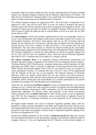 45
documents. Other key bodies include the State Aviation Administration of Ukraine, the Road
Agency, the Ukrainian Seaports Authority and the Maritime Administration of Ukraine. The
State Service of Ukraine for Transport Safety is the central body that implements government
policy on safety and security across different modes of transport.
The national transport strategy was approved in 2018. The action plan to implement it was
approved in 2021, and will run until 2030. It covers all modes of transport and aims to
develop a green and efficient transport system that is integrated with transport in the EU. The
strategy for improving road safety in Ukraine was adopted in October 2020 and will run until
2024. It aims to reduce the death rate due to road accidents in 2019 by at least 30% by 2024
and by 50% by 2030.
On road transport, Ukraine has partially implemented the rules on tachographs. Rules on
access to the international road transport market and on passenger transport are in place. On
the European Electronic Toll Service /Eurovignette, there are no tolls in Ukraine and road
charges are not collected. On social aspects, national rules are aligned with the regulation on
driving and rest times but a number of other provisions on rest periods have not been
implemented. The road safety situation in Ukraine has improved although the road fatality
rate remains high compared to the EU Member States (44 road deaths per million inhabitants).
The Ukrainian legislation on testing the roadworthiness of vehicles is partially aligned with
the EU rules. The EU rules were updated in 2014, while the relevant Ukrainian legislation
dates back to 2012. Ukrainian rules do not apply to L-category vehicles.
On railway transport, there is no separation between infrastructure management and
transport operations and no competition in the market. The sole integrated railway company -
Ukrainian Railways (JSC Ukrzaliznytsia) - manages infrastructure and rail operations for both
passengers and freight. There is currently no separation of accounting between those entities.
While Ukraine has partially applied some of the EU rail technical acquis, for instance on
safety management systems, it is expected that most of the EU’s rules will be implemented
with the adoption of the new law on rail transport. The financial situation of Ukrainian
Railways, which was already critical before the war, has become even more precarious.
Independent regulatory body, national safety authority and accident investigating body are not
established. Safety related tasks and responsibilities are currently performed by the national
incumbent rail company JSC Ukrzaliznytsia and its departments.
Under the AA, international maritime transport services are liberalised with a carve-out for
cabotage services. Ukraine has made continuous progress in aligning with and implementing
International Maritime Organization (IMO) instruments and EU and International Labour
Organization regulations on maritime safety, and protection of the marine environment.
Ukraine adopted a law on inland waterways in 2020. Ukraine needs to send its application
early 2023 for the recognition of certificates, service record books or logbooks issued by
Ukrainian authorities if Ukrainian certificates are to be recognised on EU waterways from
2024.
On digital freight transport, the scope of Ukraine's legislation partially aligns with EU
legislation. Ukraine actively participates in the Black and Caspian Sea Project carried out by
the European Maritime Safety Agency to increase maritime safety and security and strengthen
protection of the marine environment. Ukraine needs to implement legislation aligning to the
Port Services Regulation 2017/352.
Ukraine has adopted legislation on the carriage of dangerous goods that takes into account
the international instruments on the international carriage of such goods by different modes of
transport. However, it has not implemented the EU Directive on the inland transport of
 