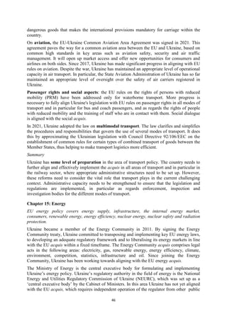 46
dangerous goods that makes the international provisions mandatory for carriage within the
country.
On aviation, the EU-Ukraine Common Aviation Area Agreement was signed in 2021. This
agreement paves the way for a common aviation area between the EU and Ukraine, based on
common high standards in key areas such as aviation safety, security and air traffic
management. It will open up market access and offer new opportunities for consumers and
airlines on both sides. Since 2017, Ukraine has made significant progress in aligning with EU
rules on aviation. Despite the war, Ukraine has maintained an appropriate level of operational
capacity in air transport. In particular, the State Aviation Administration of Ukraine has so far
maintained an appropriate level of oversight over the safety of air carriers registered in
Ukraine.
Passenger rights and social aspects: the EU rules on the rights of persons with reduced
mobility (PRM) have been addressed only for waterborne transport. More progress is
necessary to fully align Ukraine's legislation with EU rules on passenger rights in all modes of
transport and in particular for bus and coach passengers, and as regards the rights of people
with reduced mobility and the training of staff who are in contact with them. Social dialogue
is aligned with the social acquis.
In 2021, Ukraine adopted the law on multimodal transport. The law clarifies and simplifies
the procedures and responsibilities that govern the use of several modes of transport. It does
this by approximating the Ukrainian legislation with Council Directive 92/106/EEC on the
establishment of common rules for certain types of combined transport of goods between the
Member States, thus helping to make transport logistics more efficient.
Summary
Ukraine has some level of preparation in the area of transport policy. The country needs to
further align and effectively implement the acquis in all areas of transport and in particular in
the railway sector, where appropriate administrative structures need to be set up. However,
these reforms need to consider the vital role that transport plays in the current challenging
context. Administrative capacity needs to be strengthened to ensure that the legislation and
regulations are implemented, in particular as regards enforcement, inspection and
investigation bodies for the different modes of transport.
Chapter 15: Energy
EU energy policy covers energy supply, infrastructure, the internal energy market,
consumers, renewable energy, energy efficiency, nuclear energy, nuclear safety and radiation
protection.
Ukraine became a member of the Energy Community in 2011. By signing the Energy
Community treaty, Ukraine committed to transposing and implementing key EU energy laws,
to developing an adequate regulatory framework and to liberalising its energy markets in line
with the EU acquis within a fixed timeframe. The Energy Community acquis comprises legal
acts in the following areas: electricity, gas, renewable energy, energy efficiency, climate,
environment, competition, statistics, infrastructure and oil. Since joining the Energy
Community, Ukraine has been working towards aligning with the EU energy acquis.
The Ministry of Energy is the central executive body for formulating and implementing
Ukraine’s energy policy. Ukraine’s regulatory authority in the field of energy is the National
Energy and Utilities Regulatory Commission of Ukraine (NEURC), which was set up as a
‘central executive body’ by the Cabinet of Ministers. In this area Ukraine has not yet aligned
with the EU acquis, which requires independent operation of the regulator from other public
 