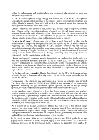 47
bodies. Its independence and reputation have also been negatively impacted by some non-
transparent appointments.
In 2017, Ukraine adopted an energy strategy that will run until 2035. In 2018, it adopted an
action plan to implement the first stage of the strategy - energy sector reform (which ran until
2020). Ukraine’s strategic framework will need to be updated, taking into account the
developments since Russia’s war on Ukraine.
Ukraine’s electricity mix comprises coal, natural gas, nuclear, large hydropower, wind and
solar. Ukraine produces significant volumes of natural gas. 80% of its gas consumption is
produced domestically under a licensing regime. At the same time, the country was, until the
start of the war in February 2022, still dependent on gas (and oil) imports. Until that point,
Ukraine was also a major transit route for Russian gas exports to Europe.
On security of supply, Ukraine does not yet have a legal framework in place for the
establishment of compulsory emergency oil stocks as required by the Oil Stocks Directive.
Regarding gas supplies, the regulator NEURC annually approves the ten-year gas
transmission network development plan, based on current and forecast figures for demand and
supply. A Security of Supply Coordination Group (SoSCG) coordinates national security of
supply measures in the framework of the Energy Community. Two sub-groups have been
established – one for electricity and one for gas.
Ukraine has improved its energy security, in particular by synchronising its electricity grid
with the continental European grid (ENTSO-E) in March 2022, and by leveraging its
extensive underground gas storage facilities, including for use by foreign gas traders. Ukraine
is dependent on the import of oil products as its refining capacity has been destroyed during
Russia’s war. Nuclear fuel supplies have been diversified to complement and potentially
replace Russian supplies.
On the internal energy market, Ukraine has aligned with the EU’s third energy package
primarily through its law on the electricity market, the law on the natural gas market and the
law on the NEURC.
The operators of the electricity and gas transmission systems are unbundled and certified.
They have observer status in ENTSO-E and ENTSO-G (the network of gas transmission
operators). Electricity and gas distribution system operators, as well as the gas storage
operator, are legally and functionally unbundled in compliance with the EU acquis.
In the electricity sector, bilateral as well as day-ahead, intraday, balancing and ancillary
services markets operate in line with the EU market model, albeit with restrictive price caps.
In the gas sector, a gas exchange is operational. The retail market was fully liberalised with
the abolition of price regulation (public service obligation) for households and district heating
companies in 2020 and 2021, the retail market was fully liberalised. Regulation, including an
export ban, was reintroduced under martial law.
As a member of the Energy Community, Ukraine has full access to the internal energy
market. The cross-border trade in electricity is currently paused. Joint auctions are being
prepared under the auspices of the Energy Community Secretariat. Cross-border trade in gas
takes place in the form of imports from the European markets, governed by the network codes
and guidelines implemented by the transmission system operator.
In the electricity sector, debts were accumulating before the war. This is partly due to non-
paying public customers, a poorly designed supply of last resort scheme, and a renewable
surcharge embedded in the transmission tariff. Moreover, the regulated prices applied by
 