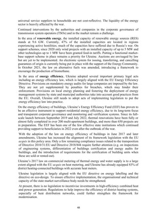 48
universal service suppliers to households are not cost-reflective. The liquidity of the energy
sector is heavily affected by the war.
Continued interventions by the authorities and companies in the corporate governance of
transmission system operators (TSOs) and in the market remain a challenge.
In the area of renewable energy, the installed capacity of renewable energy sources (RES)
stands at 9.6 GW. Currently, 47% of the installed capacities are located in regions
experiencing active hostilities; much of the capacities have suffered due to Russia’s war. On
support schemes, since 2020 only wind projects with an installed capacity of up to 5 MW and
other technologies up to 1 MW have been granted feed-in tariffs. Putting a functional market-
base support scheme in place remains a priority for Ukraine. Auctions are envisaged by law
but are yet to be implemented. An electronic system for issuing, transferring, and cancelling
guarantees of origin is currently being put in place with the support of the Energy Community.
In October 2021, the law on alternative fuels was amended, introducing a framework to
encourage the production of biomethane.
In the area of energy efficiency, Ukraine adopted several important primary legal acts
including an energy efficiency law, which is largely aligned with the EU Energy Efficiency
Directive. Provisions on mandatory energy audits for large companies are imposed by the law.
They are not yet supplemented by penalties for breaches, which may hinder their
enforcement. Provisions on local energy planning and fostering the deployment of energy
management systems by state and municipal authorities take into account good practices from
the EU. Overall, Ukraine still needs to adopt acts of implementing legislation to put the
energy efficiency law into practice.
On the energy efficiency of buildings, Ukraine’s Energy Efficiency Fund (EEF) has proven to
be an effective instrument to support residential energy efficiency, due to its long-term focus
and transparent corporate governance and monitoring and verification systems. Since its full-
scale launch between September 2019 and July 2022, thermal renovations have been fully or
almost fully completed in over 200 multi-apartment buildings, and more than 650 projects are
in preparation. The EEF has been one of the few effective state institutions which continued
providing support to beneficiaries in 2022 even after the outbreak of the war.
With the adoption of the law on energy efficiency of buildings in June 2017 and later
amendments, Ukraine has increased the alignment of its framework legislation with the EU
acquis in this policy area. Only a few remaining compliance issues related to the transposition
of Directive 2010/31/EU and Directive 2018/844 require further attention (e.g. on inspections
of engineering systems, differentiation of buildings certification and energy audits for
buildings, and the introduction of requirements for the certification of building units when
these are sold or rented out).
Ukraine’s 2017 law on commercial metering of thermal energy and water supply is to a large
extent aligned with the EU acquis on heat metering, and Ukraine has already equipped 83% of
district heating-connected buildings with accurate heat meters.
Ukraine legislation is largely aligned with the EU directive on energy labelling and the
directive on eco-design. To ensure effective implementation, the organisational and technical
capacity of the state market surveillance body needs be strengthened.
At present, there is no legislation to incentivise investments in high-efficiency combined heat
and power generation. Regulations to help improve the efficiency of district heating systems,
especially of heat distribution networks, could further strengthen the framework for
modernisation.
 