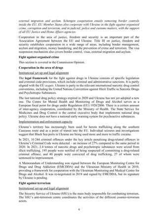 4
external migration and asylum. Schengen cooperation entails removing border controls
inside the EU. EU Member States also cooperate with Ukraine in the fight against organised
crime, corruption and terrorism, and in judicial, police and customs matters, with the support
of all EU Justice and Home Affairs agencies.
Cooperation in the area of justice, freedom and security is an important part of the
Association Agreement between the EU and Ukraine. Title III on justice, freedom and
security establishes cooperation in a wide range of areas, including border management,
asylum and migration, money laundering, and the prevention of crime and terrorism. The visa
suspension mechanism also covers border control, visas, external migration and asylum.
Fight against organised crime
This section is covered in the Commission Opinion.
Cooperation in the area of drugs
Institutional set-up and legal alignment
The legal framework for the fight against drugs in Ukraine consists of specific legislation
and criminal code provisions, which include criminal and administrative sanctions. It is partly
aligned with the EU acquis. Ukraine is party to the relevant international narcotic drug control
conventions, including the United Nations Convention against Illicit Traffic in Narcotic Drugs
and Psychotropic Substances.
The last national drug policy strategy expired in 2020 and Ukraine has not yet adopted a new
one. The Centre for Mental Health and Monitoring of Drugs and Alcohol serves as a
European focal point for drugs under Regulation (EU) 1920/2006. There is a certain amount
of inter-agency cooperation, coordinated by the Ministry of Health. The State Service for
Medicines and Drug Control is the central executive body that implements national drug
policy. Ukraine does not have a national early warning system for psychoactive substances.
Implementation and enforcement capacity
Ukraine’s territory has increasingly been used for heroin trafficking along the southern
Caucasus route and as a point of transit into the EU. Individual seizures and investigations
suggest that Black Sea ports in Ukraine are being used more and more to traffic cocaine.
In 2021, 10 244 criminal offences under the key article penalising drug-related offences in
Ukraine’s Criminal Code were detected – an increase of 27% compared to the same period in
2020. In 2021, 2.4 tonnes of narcotic drugs and psychotropic substances were seized from
illicit trafficking, 195 people were notified of being suspected of committing a drug-related
criminal offence, and 40 people were convicted of drug trafficking, 27 of whom were
sentenced to imprisonment.
A Memorandum of Understanding was signed between the European Monitoring Centre for
Drugs and Drug Addiction (EMCDDA) and the Ukrainian Ministry of Health in 2010,
providing a framework for cooperation with the Ukrainian Monitoring and Medical Centre for
Drugs and Alcohol. It was re-negotiated in 2018 and signed by EMCDDA, but its signature
by Ukraine is pending.
Fight against terrorism
Institutional set-up and legal alignment
The Security Service of Ukraine (SSU) is the main body responsible for combatting terrorism.
The SSU’s anti-terrorism centre coordinates the activities of the different counter-terrorism
actors.
 