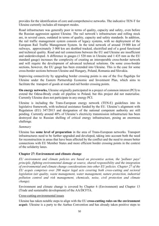 50
provides for the identification of core and comprehensive networks. The indicative TEN-T for
Ukraine currently includes all transport modes.
Road infrastructure was generally poor in terms of quality, capacity and safety, even before
the Russian aggression against Ukraine. The rail network’s infrastructure and rolling stock
are, in several cases, outdated in terms of quality, capacity and safety standards. In addition,
the rail traffic management system consists of legacy systems, with no deployment of the
European Rail Traffic Management System. In the total network of around 19 000 km of
railways, approximately 3 000 km are doubled tracked, electrified and of a good functional
and technical quality. Road and rail connections between the EU and Ukraine are insufficient
and underdeveloped. A difference in gauges (1 520 mm in Ukraine and 1 435 mm as the EU
standard gauge) increases the complexity of creating an interoperable cross-border network
and will require the development of advanced technical solutions. On some cross-border
sections, however, the EU gauge has been extended into Ukraine. This is the case for some
cross-border sections between Ukraine and Hungary, Poland, Romania and Slovakia.
Improving connectivity by upgrading border crossing points is one of the five flagships for
Ukraine under the Eastern Partnership Economic and Investment Plan, which aims to
facilitate the transport of goods at road and rail border crossing points.
On energy networks, Ukraine originally participated in a project of common interest (PCI) to
extend the Odesa-Brody crude oil pipeline to Poland, but this project did not materialise.
Currently Ukraine does not participate in any energy PCI.
Ukraine is including the Trans-European energy network (TEN-E) guidelines into its
legislative framework, with technical assistance funded by the EU. Ukraine’s alignment with
Regulation (EU) 347/2013 and designation of the national competent authority are still
pending. Currently around 40% of Ukraine’s electricity transmission infrastructure has been
destroyed due to Russian shelling of critical energy infrastructure, posing an enormous
challenge.
Summary
Ukraine has some level of preparation in the area of Trans-European networks. Transport
infrastructures need to be further upgraded and developed, taking into account both the need
for reconstruction in areas that have been affected by the conflict and the need to ensure better
connections with EU Member States and more efficient border crossing points in the context
of the solidarity lanes.
Chapter 27: Environment and climate change
EU environment and climate policies are based on preventive action, the 'polluter pays'
principle, fighting environmental damage at source, shared responsibility and the integration
of environmental and climate change considerations into other EU policies. Chapter 27 of the
EU acquis comprises over 200 major legal acts covering both cross-cutting and sectoral
legislation (air quality, waste management, water management, nature protection, industrial
pollution control and risk management, chemicals, noise, civil protection and climate
change).
Environment and climate change is covered by Chapter 6 (Environment) and Chapter 13
(Trade and sustainable development) of the AA/DCFTA.
Cross-cutting environmental issues
Ukraine has taken notable steps to align with the EU cross-cutting rules on the environment
acquis. Ukraine is a party to the Aarhus Convention and has already taken positive steps to
 