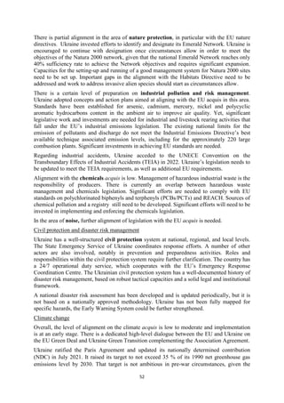 52
There is partial alignment in the area of nature protection, in particular with the EU nature
directives. Ukraine invested efforts to identify and designate its Emerald Network. Ukraine is
encouraged to continue with designation once circumstances allow in order to meet the
objectives of the Natura 2000 network, given that the national Emerald Network reaches only
40% sufficiency rate to achieve the Network objectives and requires significant expansion.
Capacities for the setting-up and running of a good management system for Natura 2000 sites
need to be set up. Important gaps in the alignment with the Habitats Directive need to be
addressed and work to address invasive alien species should start as circumstances allow.
There is a certain level of preparation on industrial pollution and risk management.
Ukraine adopted concepts and action plans aimed at aligning with the EU acquis in this area.
Standards have been established for arsenic, cadmium, mercury, nickel and polycyclic
aromatic hydrocarbons content in the ambient air to improve air quality. Yet, significant
legislative work and investments are needed for industrial and livestock rearing activities that
fall under the EU’s industrial emissions legislation. The existing national limits for the
emission of pollutants and discharge do not meet the Industrial Emissions Directive’s best
available technique associated emission levels, including for the approximately 220 large
combustion plants. Significant investments in achieving EU standards are needed.
Regarding industrial accidents, Ukraine acceded to the UNECE Convention on the
Transboundary Effects of Industrial Accidents (TEIA) in 2022. Ukraine’s legislation needs to
be updated to meet the TEIA requirements, as well as additional EU requirements.
Alignment with the chemicals acquis is low. Management of hazardous industrial waste is the
responsibility of producers. There is currently an overlap between hazardous waste
management and chemicals legislation. Significant efforts are needed to comply with EU
standards on polychlorinated biphenyls and terphenyls (PCBs/PCTs) and REACH. Sources of
chemical pollution and a registry still need to be developed. Significant efforts will need to be
invested in implementing and enforcing the chemicals legislation.
In the area of noise, further alignment of legislation with the EU acquis is needed.
Civil protection and disaster risk management
Ukraine has a well-structured civil protection system at national, regional, and local levels.
The State Emergency Service of Ukraine coordinates response efforts. A number of other
actors are also involved, notably in prevention and preparedness activities. Roles and
responsibilities within the civil protection system require further clarification. The country has
a 24/7 operational duty service, which cooperates with the EU’s Emergency Response
Coordination Centre. The Ukrainian civil protection system has a well-documented history of
disaster risk management, based on robust tactical capacities and a solid legal and institutional
framework.
A national disaster risk assessment has been developed and is updated periodically, but it is
not based on a nationally approved methodology. Ukraine has not been fully mapped for
specific hazards, the Early Warning System could be further strengthened.
Climate change
Overall, the level of alignment on the climate acquis is low to moderate and implementation
is at an early stage. There is a dedicated high-level dialogue between the EU and Ukraine on
the EU Green Deal and Ukraine Green Transition complementing the Association Agreement.
Ukraine ratified the Paris Agreement and updated its nationally determined contribution
(NDC) in July 2021. It raised its target to not exceed 35 % of its 1990 net greenhouse gas
emissions level by 2030. That target is not ambitious in pre-war circumstances, given the
 