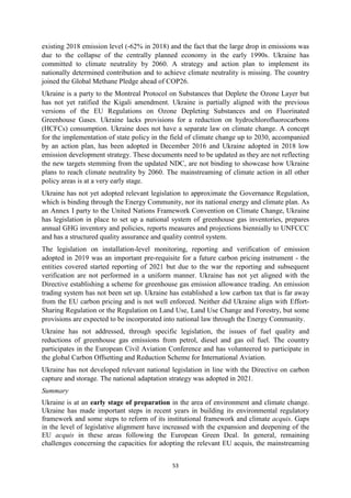 53
existing 2018 emission level (-62% in 2018) and the fact that the large drop in emissions was
due to the collapse of the centrally planned economy in the early 1990s. Ukraine has
committed to climate neutrality by 2060. A strategy and action plan to implement its
nationally determined contribution and to achieve climate neutrality is missing. The country
joined the Global Methane Pledge ahead of COP26.
Ukraine is a party to the Montreal Protocol on Substances that Deplete the Ozone Layer but
has not yet ratified the Kigali amendment. Ukraine is partially aligned with the previous
versions of the EU Regulations on Ozone Depleting Substances and on Fluorinated
Greenhouse Gases. Ukraine lacks provisions for a reduction on hydrochlorofluorocarbons
(HCFCs) consumption. Ukraine does not have a separate law on climate change. A concept
for the implementation of state policy in the field of climate change up to 2030, accompanied
by an action plan, has been adopted in December 2016 and Ukraine adopted in 2018 low
emission development strategy. These documents need to be updated as they are not reflecting
the new targets stemming from the updated NDC, are not binding to showcase how Ukraine
plans to reach climate neutrality by 2060. The mainstreaming of climate action in all other
policy areas is at a very early stage.
Ukraine has not yet adopted relevant legislation to approximate the Governance Regulation,
which is binding through the Energy Community, nor its national energy and climate plan. As
an Annex I party to the United Nations Framework Convention on Climate Change, Ukraine
has legislation in place to set up a national system of greenhouse gas inventories, prepares
annual GHG inventory and policies, reports measures and projections biennially to UNFCCC
and has a structured quality assurance and quality control system.
The legislation on installation-level monitoring, reporting and verification of emission
adopted in 2019 was an important pre-requisite for a future carbon pricing instrument - the
entities covered started reporting of 2021 but due to the war the reporting and subsequent
verification are not performed in a uniform manner. Ukraine has not yet aligned with the
Directive establishing a scheme for greenhouse gas emission allowance trading. An emission
trading system has not been set up. Ukraine has established a low carbon tax that is far away
from the EU carbon pricing and is not well enforced. Neither did Ukraine align with Effort-
Sharing Regulation or the Regulation on Land Use, Land Use Change and Forestry, but some
provisions are expected to be incorporated into national law through the Energy Community.
Ukraine has not addressed, through specific legislation, the issues of fuel quality and
reductions of greenhouse gas emissions from petrol, diesel and gas oil fuel. The country
participates in the European Civil Aviation Conference and has volunteered to participate in
the global Carbon Offsetting and Reduction Scheme for International Aviation.
Ukraine has not developed relevant national legislation in line with the Directive on carbon
capture and storage. The national adaptation strategy was adopted in 2021.
Summary
Ukraine is at an early stage of preparation in the area of environment and climate change.
Ukraine has made important steps in recent years in building its environmental regulatory
framework and some steps to reform of its institutional framework and climate acquis. Gaps
in the level of legislative alignment have increased with the expansion and deepening of the
EU acquis in these areas following the European Green Deal. In general, remaining
challenges concerning the capacities for adopting the relevant EU acquis, the mainstreaming
 
