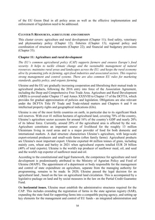 54
of the EU Green Deal in all policy areas as well as the effective implementation and
enforcement of legislation need to be addressed.
CLUSTER 5: RESOURCES, AGRICULTURE AND COHESION
This cluster covers: agriculture and rural development (Chapter 11); food safety, veterinary
and phytosanitary policy (Chapter 12); fisheries (Chapter 13); regional policy and
coordination of structural instruments (Chapter 22); and financial and budgetary provisions
(Chapter 33).
Chapter 11: Agriculture and rural development
The EU’s common agricultural policy (CAP) supports farmers and ensures Europe’s food
security. It helps to tackle climate change and the sustainable management of natural
resources; maintains rural areas and landscapes across the EU; and keeps the rural economy
alive by promoting jobs in farming, agri-food industries and associated sectors. This requires
strong management and control systems. There are also common EU rules for marketing
standards, quality policy, and organic farming.
Ukraine and the EU are gradually increasing cooperation and liberalising their mutual trade in
agricultural products, following the 2016 entry into force of the Association Agreement,
including the Deep and Comprehensive Free Trade Area. Agriculture and Rural Development
(ARD) is covered under Chapter 17 and Annex XXXVIII to Chapter 17 of the DCFTA, which
provides for gradual approximation of policies and legislation. Obligations are also relevant
under the DCFTA Title IV Trade and Trade-related matters and Chapters 6 and 9 on
intellectual property rights and geographical indications (GIs).
Ukraine is one of the most fertile countries on earth, in particular due to its significant black
soil reserves. With over 41 million hectares of agricultural land, covering 70% of the country,
Ukraine’s agriculture sector accounts for around 16% of the country’s GDP and nearly 20%
of its labour force. Currently, around 20% of the agricultural area is affected by the war.
Agriculture constitutes an important source of livelihood for the roughly 13 million
Ukrainians living in rural areas and is a major provider of food for both domestic and
international markets. A dual structure characterises Ukraine’s agriculture, with large-scale
export-oriented producers and small-scale farms (often family farms). Agricultural products
are Ukraine's most important export. Ukraine exported 44 million tonnes of grain, including
mainly corn, wheat and barley in 2021 when agricultural exports totalled EUR 28 billion
(40% of total exports). Ukraine is the world's top producer of sunflower meal, oil, and seed
and the world's top exporter of sunflower meal and oil.
According to the constitutional and legal framework, the competence for agriculture and rural
development is predominantly attributed to the Ministry of Agrarian Policy and Food of
Ukraine (MAPF). The appointment of a department or body responsible for the management
and control of state expenditure on agriculture, separate from the managing authority for
programming, remains to be made. In 2020, Ukraine passed the legal decision for an
agricultural land , based on the law on agricultural land circulation. This is accompanied by a
legislative package on land and by social measures in the law on the Partial Credit Guarantee
Fund.
On horizontal issues, Ukraine must establish the administrative structures required for the
CAP. This includes extending the registration of farms in the state agrarian registry (SAR),
expanding the state fund for supporting farms into a compatible paying agency, and setting up
key elements for the management and control of EU funds - an integrated administration and
 
