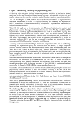 56
Chapter 12: Food safety, veterinary and phytosanitary policy
EU hygiene rules governing foodstuff production ensure a high level of food safety. Animal
health and welfare and the safety of food of animal origin are safeguarded, together with seed
quality, plant protection material, protection against harmful organisms and animal nutrition.
The AA, including the DCFTA, contains provisions that require Ukraine to align its national
legislation with Chapter 12 of the EU acquis (food safety and veterinary and phytosanitary
policy). This requires a comprehensive strategy to implement Chapter 4 of the AA on sanitary
and phytosanitary measures.
With 216 EU legal acts to be approximated into Ukrainian legislation, the sanitary and
phytosanitary sector is the single most comprehensive area in the AA. By June 2022, 77 EU
legal acts have been fully approximated by Ukraine and work on another 69 is ongoing. The
legal framework consists of the law on state control (2017) and the law on feed safety and
hygiene (2017), which introduce sanitary controls at the national border and set standards for
feed safety. The framework also includes the law on consumer information (2019), the law on
veterinary medicine (2021) and the law on animal by-products not intended for human
consumption (2021). Phytosanitary legislation is still lacking.
According to the constitutional and legal framework, competences in the area of food safety,
veterinary and phytosanitary policy are exercised under the (MAPF). A single competent
authority has been created to deal with issues of state control along the entire food chain. The
State Service of Ukraine on Food Safety and Consumer Protection (SSUFSCP) is the
executive agency in charge of implementing the Ministry’s policy and is responsible for risk-
based inspection controls through a network of subnational entities at regional (oblast) and
subregional levels.
Structural and institutional reforms based on EU standards have been carried out through the
creation of a risk assessment sector (RAS) within the SSUFSCP. To ensure the full-scale
functioning of the RAS, standard operational procedures have been finalised, discussed, and
agreed in accordance with the internal procedure of the SSUFSCP. A multiannual national
control plan for the period 2022-2026 has been prepared and approved.
Ukraine has authorised laboratories to perform the official laboratory testing for sanitary and
phytosanitary controls, and most of these are accredited according to ISO/IEC 17025. The
capacity of laboratories and the number of accredited laboratory methods for diagnostics is
generally satisfactory but could be further increased.
Active participation of Ukraine in the EU’s Trade Control and Expert System (TRACES)
should be urgently pursued.
In the area of general food safety, Ukraine increased exports authorisations for a number of
commodities to the EU by complying with EU rules and requirements. Ukraine aims to
gradually align with EU requirements for the entire range of agricultural products. This must
be pursued and stepped up in line with the provisions of the DCFTA.
On veterinary policy, procedures for the effective introduction of regionalisation and, zoning
in the event of notifiable diseases have been developed successfully according to audits
conducted by the European Commission. Ukraine committed to effectively implement parts
of the EU acquis on animal welfare at farm-level by 2026. Four harmonised veterinary
certificates for the import into Ukraine of various EU products of animal origin (dairy and
heated milk, gelatine and/or collagen, poultry meat and egg products) were agreed with the
Ukrainian authorities between 2017 and 2020, providing for harmonised rules on trade in
those products.
 
