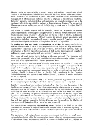 57
Ukraine carries out some activities to control, prevent and eradicate communicable animal
diseases. It has implemented animal control measures, including against lumpy skin disease,
rabies, brucellosis, and tuberculosis in cattle. The systems for animal disease notification and
management of information on outbreaks need to be upgraded to become fully functional.
Laboratory capacity, including staffing and equipment, are generally satisfactory, as is the
number of laboratories accredited in methods to diagnose animal diseases. The coverage of
laboratories coverage and the structure of the laboratory network need to be adjusted to EU
standards.
The system to identify, register and, in particular, control the movements of animals
(including the central database) provides opportunities to plan and implement relevant animal
health measures more efficiently. Ukraine does not have a system to identify and register
sheep, goats, pigs and equidae. Official controls to enforce animal registration and
identification, including controls of cattle markets, must be improved. Procedures are not yet
harmonised countrywide and should be brought into line with EU legislation.
On putting food, feed and animal by-products on the market, the country’s official food
and feed control system is yet to be fully aligned with the EU acquis and duly implemented.
Administrative capacities at all levels are developed. For inspection services, there are
opportunities to develop the professionalisation of staff and the transparency of procedures
and improve quality assurance through inter-laboratory comparative tests.
The control of goods during import follows a risk-based approach. The inspection and
approval for import to Ukraine of each establishment in exporting countries has been replaced
by an audit of the exporting country’s control system as a whole.
Operators of mid-size and small food businesses need training on specific EU safety and
quality requirements. Ukraine updated its food safety monitoring plan. State control of the
safety of food products is becoming more systematic and risk-based, however, the risk
analysis, assessment and management system has yet to be strengthened, and food safety
databases should be integrated into it. Ukraine fully participates in the European
Commission’s rapid alert system for food and feed (RASFF), however, it is not a member of
the RASFF network.
New rules have been introduced in 2015 on the handling of animal by-products not intended
for human consumption. Full alignment with the EU acquis remains to be completed.
Legislative changes have been introduced on food safety rules. Following the adoption of the
legal framework since 2017, more than 30 secondary acts have been adopted to progress on
alignment with the EU acquis. A National Institution for the Registration of Veterinary
Medicines and Feed Additives has been established. The law on feed safety and hygiene
(2017) and 20 secondary acts provide for increased alignment with the EU feed acquis. The
registration of feed has been cancelled, now only feed additives are being registered. A rule
has been introduced to implement the hazard analysis and critical control points system at
feed and feed additive production facilities. Changes have been made to the labelling of
ready-made feed. Risk-oriented feed control has been introduced.
The legal framework regulating phytosanitary policy consists of the 2017 law on plant
quarantine and a number of respective resolutions of the Cabinet of Ministers regulating, in
particular, inspection and certification issues. Electronic certification procedures have been
introduced.
The registration of relevant producers, importers, exporters and distributors in a single phyto-
registry is functioning, while the issuing of plant passports has not yet started. A programme
of special surveillance of organisms harmful to potatoes is in place and new varieties are
 
