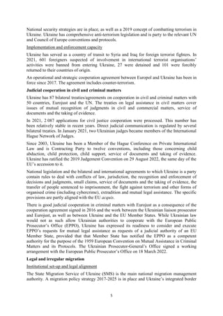 5
National security strategies are in place, as well as a 2019 concept of combatting terrorism in
Ukraine. Ukraine has comprehensive anti-terrorism legislation and is party to the relevant UN
and Council of Europe conventions and protocols.
Implementation and enforcement capacity
Ukraine has served as a country of transit to Syria and Iraq for foreign terrorist fighters. In
2021, 601 foreigners suspected of involvement in international terrorist organisations’
activities were banned from entering Ukraine, 27 were detained and 101 were forcibly
returned to their countries of origin.
An operational and strategic cooperation agreement between Europol and Ukraine has been in
force since 2017. The agreement includes counter-terrorism.
Judicial cooperation in civil and criminal matters
Ukraine has 87 bilateral treaties/agreements on cooperation in civil and criminal matters with
50 countries, Eurojust and the UN. The treaties on legal assistance in civil matters cover
issues of mutual recognition of judgments in civil and commercial matters, service of
documents and the taking of evidence.
In 2021, 2 087 applications for civil justice cooperation were processed. This number has
been relatively stable in recent years. Direct judicial communication is regulated by several
bilateral treaties. In January 2021, two Ukrainian judges became members of the International
Hague Network of Judges.
Since 2003, Ukraine has been a Member of the Hague Conference on Private International
Law and is Contracting Party to twelve conventions, including those concerning child
abduction, child protection, child support, service of documents and taking of evidence.
Ukraine has ratified the 2019 Judgement Convention on 29 August 2022, the same day of the
EU’s accession to it.
National legislation and the bilateral and international agreements to which Ukraine is a party
contain rules to deal with conflicts of law, jurisdiction, the recognition and enforcement of
decisions and judgments, small claims, service of documents and the taking of evidence, the
transfer of people sentenced to imprisonment, the fight against terrorism and other forms of
organised crime (including cybercrime), extradition and mutual legal assistance. The specific
provisions are partly aligned with the EU acquis.
There is good judicial cooperation in criminal matters with Eurojust as a consequence of the
cooperation agreement signed in 2016 and the work between the Ukrainian liaison prosecutor
and Eurojust, as well as between Ukraine and the EU Member States. While Ukrainian law
would not as such allow Ukrainian authorities to cooperate with the European Public
Prosecutor’s Office (EPPO), Ukraine has expressed its readiness to consider and execute
EPPO’s requests for mutual legal assistance as requests of a judicial authority of an EU
Member State, provided that that Member State has notified the EPPO as a competent
authority for the purpose of the 1959 European Convention on Mutual Assistance in Criminal
Matters and its Protocols. The Ukrainian Prosecutor-General’s Office signed a working
arrangement with the European Public Prosecutor’s Office on 18 March 2022.
Legal and irregular migration
Institutional set-up and legal alignment
The State Migration Service of Ukraine (SMS) is the main national migration management
authority. A migration policy strategy 2017-2025 is in place and Ukraine’s integrated border
 