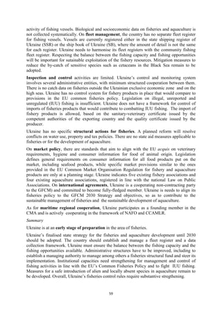 59
activity of fishing vessels. Biological and socioeconomic data on fisheries and aquaculture is
not collected systematically. On fleet management, the country has no separate fleet register
for fishing vessels. Vessels are currently registered either in the state shipping register of
Ukraine (SSR) or the ship book of Ukraine (SB), where the amount of detail is not the same
for each register. Ukraine needs to harmonise its fleet registers with the community fishing
fleet register. Respecting the balance between the fishing capacity and fishing opportunities
will be important for sutainable exploitation of the fishery resources. Mitigation measures to
reduce the by-catch of sensitive species such as cetaceans in the Black Sea remain to be
adopted.
Inspection and control activities are limited. Ukraine’s control and monitoring system
involves several administrative entities, with minimum structured cooperation between them.
There is no catch data on fisheries outside the Ukrainian exclusive economic zone and on the
high seas. Ukraine has no control system for fishery products in place that would compare to
provisions in the EU common fisheries policy. Legislation on illegal, unreported and
unregulated (IUU) fishing is insufficient. Ukraine does not have a framework for control of
imports of fisheries products that would contribute to combatting IUU fishing. The import of
fishery products is allowed, based on the sanitary-veterinary certificate issued by the
competent authorities of the exporting country and the quality certificate issued by the
producer.
Ukraine has no specific structural actions for fisheries. A planned reform will resolve
conflicts on water use, property and tax policies. There are no state aid measures applicable to
fisheries or for the development of aquaculture.
On market policy, there are standards that aim to align with the EU acquis on veterinary
requirements, hygiene and consumer information for food of animal origin. Legislation
defines general requirements on consumer information for all food products put on the
market, including seafood products, while specific market provisions similar to the ones
provided in the EU Common Market Organisation Regulation for fishery and aquaculture
products are only at a planning stage. Ukraine indicates five existing fishery associations and
four existing aquaculture associations, registered in line with the national Law on Public
Associations. On international agreements, Ukraine is a cooperating non-contracting party
to the GFCM) and committed to become fully-fledged member. Ukraine is needs to align its
fisheries policy to the GFCM 2030 Strategy and objectives, so as to contribute to the
sustainable management of fisheries and the sustainable development of aquaculture.
As for maritime regional cooperation, Ukraine participates as a founding member in the
CMA and is actively cooperating in the framework of NAFO and CCAMLR.
Summary
Ukraine is at an early stage of preparation in the area of fisheries.
Ukraine’s finalised state strategy for the fisheries and aquaculture development until 2030
should be adopted. The country should establish and manage a fleet register and a data
collection framework. Ukraine must ensure the balance between the fishing capacity and the
fishing opportunities available. Administrative structures have to be improved, including to
establish a managing authority to manage among others a fisheries structural fund and steer its
implementation. Institutional capacities need strengthening for management and control of
fishing activities in line with the EU’s Common Fisheries Policy and to fight IUU fishing.
Measures for a safe introduction of alien and locally absent species in aquaculture remain to
be developed. Overall, Ukraine’s fisheries control rules require substantive stregthening.
 