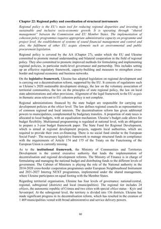 60
Chapter 22: Regional policy and coordination of structural instruments
Regional policy is the EU’s main tool for reducing regional disparities and investing in
sustainable and inclusive socio-economic growth. It is operating through “shared
management” between the Commission and EU Member States. The implementation of
cohesion policy programmes requires appropriate administrative capacity on programme and
project level, the establishment of systems of sound financial management and control and
also, the fulfilment of other EU acquis elements such as environmental and public
procurement legislation.
Regional policy is covered by the AA (Chapter 27), under which the EU and Ukraine
committed to promote mutual understanding and bilateral cooperation in the field of regional
policy. They also committed to promote improved methods for formulating and implementing
regional policies, in particular multi-level governance and partnership. This includes setting
up an effective regulatory framework, capacity-building and measures to strengthen cross-
border and regional economic and business networks.
On the legislative framework, Ukraine has adopted legislation on regional development and
is carrying out a decentralisation reform, supported by the EU. It consists of regulations such
as Ukraine’s 2020 sustainable development strategy, the law on the voluntary association of
territorial communities, the law on the principles of state regional policy, the law on local
state administrations and other provisions. Alignment of the legal framework to the EU acquis
in thematic areas relevant to EU cohesion policy is not complete.
Regional administrations financed by the state budget are responsible for carrying out
development policies at the oblast level. The law defines regional councils as representatives
of common regional and local interests. The decentralisation reform has given additional
powers to municipalities, complemented by budgetary transfers. A proportion of state taxes is
allocated to local budgets, with an equalisation mechanism. Ukraine’s budget code allows for
budget flexibility. Multiannual programming is regulated at national level, with an obligation
to prepare a 3-year budget framework paper. The State Fund for Regional Development,
which is aimed at regional development projects, supports local authorities, which are
required to provide their own co-financing. There is no social fund similar to the European
Social Fund+. The necessary legislative framework to manage structural funds in compliance
with the requirements of Article 174 and 175 of the Treaty on the Functioning of the
European Union is currently missing.
As to the institutional framework, the Ministry of Communities and Territories
Development is the central executive authority that leads the implementation of
decentralisation and regional development reforms. The Ministry of Finance is in charge of
formulating and managing the national budget and distributing funds to the different levels of
government. The Cabinet of Ministers is playing the role of the National authority in the
2014-2020 cross-border cooperation programmes under European Neighbourhood Instrument
and 2021-2027 Interreg NEXT programmes, implemented under the shared management,
where Ukraine participates on equal footing with the Member States.
Regarding territorial organisation, Ukraine has four levels of governance: national/central,
regional, subregional (districts) and local (municipalities). The regional tier includes 24
oblasts, the autonomic republic of Crimea and two cities with special oblast status – Kyiv and
Sevastopol. At the subregional level, the territory is divided into 136 districts. Ukraine has
made significant progress in its decentralisation reform, which has resulted in the creation of
1 469 municipalities vested with broad administrative and service delivery powers.
 