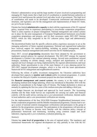 61
Ukraine’s administrative set-up and the large number of actors involved in programming and
managing EU funds means that a high level of coordination is needed between authorities at
national level and between the national level and other levels of government. This high level
of coordination still needs to be developed. Countrywide institutional and administrative
structures, and legislative acts for the management and implementation of future EU funds,
are yet to be put in place.
Ukraine has limited administrative capacity to deal with the requirements of the EU regional
policy, acquired from its experience participating in cross-border cooperation programmes.
There is some expertise on project management. National management and control systems
are in place for the joint management of European Neighbourhood Instrument cross-border
cooperation programmes and projects, and for their successors under 2021-2027 Interreg
NEXT, which are fully integrated in the EU cohesion policy legal and administrative
environment.
The decentralised bodies lack the specific cohesion policy experience necessary to act as the
managing authorities of future regional programmes. National and regional/local authorities
have received support for capacity-building, including on project management, public
procurement, financial management and control activities for EU-funded projects.
Since 2017, several programming documents have been adopted by the government to
implement sectoral policies for regional development. The 2021-2027 strategy for regional
development is Ukraine’s key national planning strategy. Several main multiannual sectoral
strategies, including on climate change, energy, transport and digitalisation, as well as
regional and local strategies are being implemented by the regional administrations and local
authorities. Smart specialisation is one of the main features of a new planning period for
2021-2027 regional development strategies, which is in line with the smart specialisation
framework for EU enlargement and neighbourhood countries.
Following the reform of public investment management, the Ukrainian authorities have
developed their capacity to monitor and evaluate public investment programmes. A system
to monitor the lifecycle of public investment projects has also been introduced.
On financial management and control systems, the country is at the initial stage of
developing medium-term budget planning, which was introduced in December 2018 with the
adoption of amendments to the budget code of Ukraine. The budget declaration is drawn up
annually by updating the first two years of the medium-term plan and adding a third year.
Local budget forecasts are developed and approved by local councils. The Accounting
chamber and the State Audit Service are responsible for carrying out audits and financial
controls, with the audit service carrying out ex post procurement verification. Internal audits
in local authorities and ex ante procurement verification are missing.
For the implementation of the four 2014-2020 European Neighbourhood Instrument cross-
border cooperation programmes and the Danube transnational programme, Ukraine had to set-
up a system of national controls (management verifications) and participates in the group of
auditors for the programmes concerned. The participation in the programmes will provide an
opportunity for Ukraine to become more familiar with the cohesion policy concept of
performance framework and monitoring, including using common output and result
indicators, ongoing and ex post evaluations, evaluation planning, etc.
Summary
Ukraine has some level of preparation in the area of regional policy. The regulatory and
institutional frameworks for regional development are only partially in line with the EU
 