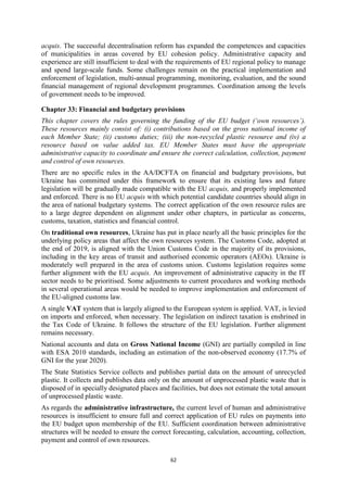 62
acquis. The successful decentralisation reform has expanded the competences and capacities
of municipalities in areas covered by EU cohesion policy. Administrative capacity and
experience are still insufficient to deal with the requirements of EU regional policy to manage
and spend large-scale funds. Some challenges remain on the practical implementation and
enforcement of legislation, multi-annual programming, monitoring, evaluation, and the sound
financial management of regional development programmes. Coordination among the levels
of government needs to be improved.
Chapter 33: Financial and budgetary provisions
This chapter covers the rules governing the funding of the EU budget (‘own resources’).
These resources mainly consist of: (i) contributions based on the gross national income of
each Member State; (ii) customs duties; (iii) the non-recycled plastic resource and (iv) a
resource based on value added tax. EU Member States must have the appropriate
administrative capacity to coordinate and ensure the correct calculation, collection, payment
and control of own resources.
There are no specific rules in the AA/DCFTA on financial and budgetary provisions, but
Ukraine has committed under this framework to ensure that its existing laws and future
legislation will be gradually made compatible with the EU acquis, and properly implemented
and enforced. There is no EU acquis with which potential candidate countries should align in
the area of national budgetary systems. The correct application of the own resource rules are
to a large degree dependent on alignment under other chapters, in particular as concerns,
customs, taxation, statistics and financial control.
On traditional own resources, Ukraine has put in place nearly all the basic principles for the
underlying policy areas that affect the own resources system. The Customs Code, adopted at
the end of 2019, is aligned with the Union Customs Code in the majority of its provisions,
including in the key areas of transit and authorised economic operators (AEOs). Ukraine is
moderately well prepared in the area of customs union. Customs legislation requires some
further alignment with the EU acquis. An improvement of administrative capacity in the IT
sector needs to be prioritised. Some adjustments to current procedures and working methods
in several operational areas would be needed to improve implementation and enforcement of
the EU-aligned customs law.
A single VAT system that is largely aligned to the European system is applied. VAT, is levied
on imports and enforced, when necessary. The legislation on indirect taxation is enshrined in
the Tax Code of Ukraine. It follows the structure of the EU legislation. Further alignment
remains necessary.
National accounts and data on Gross National Income (GNI) are partially compiled in line
with ESA 2010 standards, including an estimation of the non-observed economy (17.7% of
GNI for the year 2020).
The State Statistics Service collects and publishes partial data on the amount of unrecycled
plastic. It collects and publishes data only on the amount of unprocessed plastic waste that is
disposed of in specially designated places and facilities, but does not estimate the total amount
of unprocessed plastic waste.
As regards the administrative infrastructure, the current level of human and administrative
resources is insufficient to ensure full and correct application of EU rules on payments into
the EU budget upon membership of the EU. Sufficient coordination between administrative
structures will be needed to ensure the correct forecasting, calculation, accounting, collection,
payment and control of own resources.
 