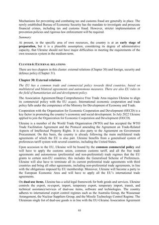 63
Mechanisms for preventing and combating tax and customs fraud are generally in place. The
newly established Bureau of Economic Security has the mandate to investigate and prosecute
financial crimes, including tax and customs fraud. However, stricter implementation of
prevention policies and rigorous law enforcement will be required.
Summary
At present, in the specific area of own resources, the country is at an early stage of
preparation, but it is a plausible assumption, considering its degree of administrative
capacity, that Ukraine should not have major difficulties in meeting the requirements of the
own resources system in the medium-term.
CLUSTER 6: EXTERNAL RELATIONS
There are two chapters in this cluster: external relations (Chapter 30) and foreign, security and
defence policy (Chapter 31).
Chapter 30: External relations
The EU has a common trade and commercial policy towards third countries, based on
multilateral and bilateral agreements and autonomous measures. There are also EU rules in
the field of humanitarian aid and development policy.
The Association Agreement/Deep Comprehensive Free Trade Area requires Ukraine to align
its commercial policy with the EU acquis. International economic cooperation and trade
policy falls under the competence of the Ministry for Development of Economy and Trade.
Cooperation with the Organisation for Economic Cooperation and Development (OECD) is a
key factor in promoting the country’s economic and social development. In July 2022 Ukraine
applied to join the Organization for Economic Cooperation and Development (OECD).
Ukraine is a member of the World Trade Organization (WTO) and has accepted the WTO
Trade Facilitation Agreement and the Protocol amending the Agreement on Trade-Related
Aspects of Intellectual Property Rights. It is also party to the Agreement on Government
Procurement. On this basis, the country is already following the main multilateral trade
agreements of which the EU is also part. Ukraine benefits from a generalised system of
preferences tariff system with several countries, including the United States.
Upon accession to the EU, Ukraine will be bound by the common commercial policy and
will have to apply the customs union, common customs tariff, and all the free trade
agreements and autonomous (preferential and non-preferential) trade regimes that the EU
grants to certain non-EU countries; this includes the Generalised Scheme of Preferences.
Ukraine will also have to terminate all its current preferential trade agreements with third
countries and bring all other agreements, including non-preferential trade agreements, in line
with the obligations imposed by EU membership. Moreover, Ukraine will become a party to
the European Economic Area and will have to apply all the EU’s international trade
agreements.
On dual-use items, Ukraine has a solid legal framework for both goods and services. Ukraine
controls the export, re-export, import, temporary export, temporary import, transit, and
technical assistance/services of dual-use items, software and technologies. The country
adheres to international export control regimes such as the Australia Group, the Wassenaar
Arrangement, the Nuclear Suppliers Group, and the Missile Technology Control Regime. The
Ukrainian single list of dual-use goods is in line with the EU-Ukraine Association Agreement
 