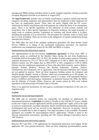 6
management (IBM) strategy includes actions to tackle irregular migration. Ukraine joined the
European Migration Network as an observer in August 2022.
The legal framework includes rules on family reunification, a general scheme and specific
categories for labour migration, and administrative fines for employers if their employees do
not have an employment permit. These rules are partly aligned with the EU acquis.
Admission for family reunification and work purposes are within the limits of an immigration
quota. There is no specific legislation on the admission of third country students and
researchers. Nor is there specific legislation on long-term residence, the single procedure or
single work or residence permits. Legislation on voluntary and forced return is in place,
including the principle of non-refoulement. The procedure for voluntary return is rarely used
due to a lack of funding. There are no rules on the obligations of carriers transporting foreign
nationals into Ukraine.
The SMS takes the lead in the standard readmission procedure; the State Border Guard
Service (SBGS) is in charge of the accelerated readmission procedure. An electronic
readmission case management system for the SMS and SBGS is in place.
Implementation and enforcement capacity
The implementation of the EU-Ukraine readmission agreement, in force since 2007, is
generally good, as confirmed by the Member States during the last Joint Readmission
Committee held in November 2021. In 2021, the number of return orders issued to Ukrainian
nationals decreased by 17% (17 780 in 2021 compared to 21 540 in 2020). The number of
effective returns was 70% higher than in 2020 (9 015 in 2021 compared to 5 550 in 2020).
Ukraine also has readmission agreements in force with other third countries, such as Belarus,
Georgia, Iceland, Moldova, Norway, the Russian Federation, Vietnam, Türkiye,
Turkmenistan and Uzbekistan, but its agreements with the Russian Federation and Vietnam
are not applied in practice. There are three temporary holding centres for foreigners and
stateless people illegally staying in Ukraine, which can accommodate up to 566 people. An
integrated migration management information system is in place with automated business
process workflows and inter-agency cooperation, in particular between the SMS, the SBGS,
and the Ministry of Foreign Affairs. However, the system cannot be fully used without
legislation on the processing of biometric data in Ukraine.
There is no approved mechanism for inter-agency coordination cooperation in the case of a
migration crisis.
Asylum
Institutional set-up and legal alignment
The SMS and its territorial bodies are responsible for deciding on applications for
international protection. Legislation on asylum is broadly in line with the EU acquis, notably
on the time it takes to process applications and the asylum applicants’ rights, such as the right
to access to employment, secondary education, family reunification and subsidiary protection.
Psychological and social aid are covered in the legislation. However, in practice, limited
support is available due to lack of capacity. Free legal assistance is also available. Procedural
guarantees are available for unaccompanied minors’ applications. Ukraine is party to the
relevant international conventions, including the 1951 Geneva Refugee Convention and its
1967 Protocol.
Implementation and enforcement capacity
Between 2017 and 2021, 3 782 applications for international protection were lodged. Of the
applicants, 567 were granted protection. There are three temporary accommodation centres
 
